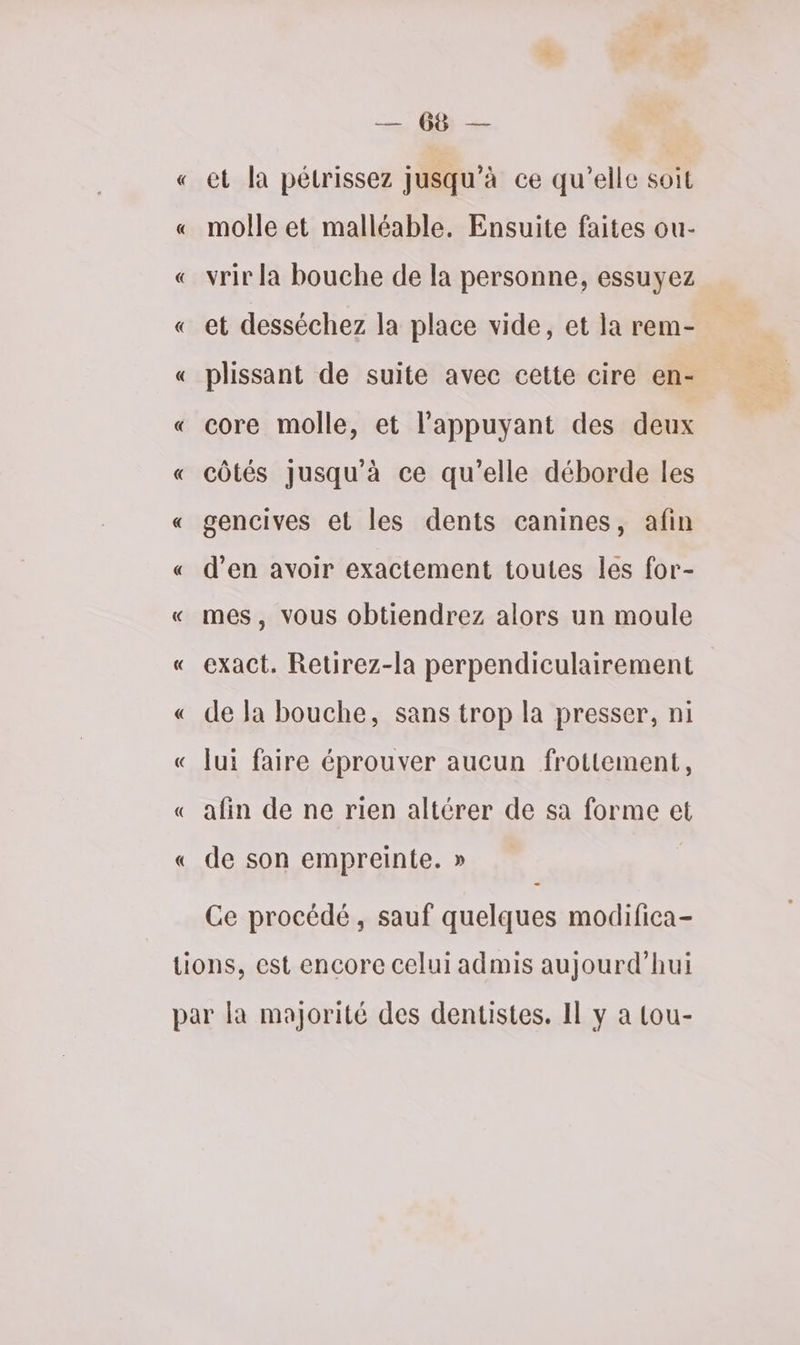 « « « LR, et la pétrissez jusqu’à ce qu’elle soit molle et malléable. Ensuite faites ou- vrir la bouche de la personne, essuyez et desséchez la place vide, et la rem- plissant de suite avec cette cire en- core molle, et l’appuyant des deux côtés Jusqu'à ce qu’elle déborde les gencives et les dents canines, afin d’en avoir exactement toutes les for- mes, vous obtiendrez alors un moule exact. Retirez-la perpendiculairement de la bouche, sans trop la presser, ni lui faire éprouver aucun frottement, afin de ne rien altérer de sa forme et de son empreinte. » Ce procédé, sauf quelques modifica-