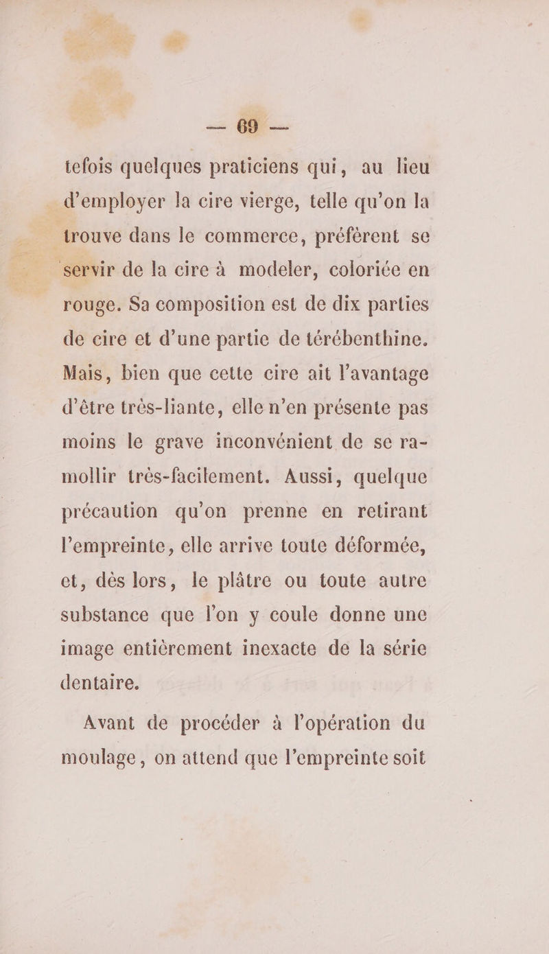 tefois quelques praticiens qui, au lieu _ d'employer la cire vierge, telle qu’on la trouve dans le commerce, préférent se ‘servir de la cire à modeler, coloriée en rouge. Sa composition est de dix parties de cire et d’une partie de térébenthine. Mais, bien que cette cire ait l'avantage d’être très-liante, elle n’en présente pas moins le grave inconvénient de se ra- mollir très-facilement. Aussi, quelque précaution qu'on prenne en retirant l'empreinte, elle arrive toute déformée, et, dès lors, le plâtre ou toute autre substance que l’on y coule donne une image entièrement inexacte de la série dentaire. A] Avant de procéder à l’opération du moulage, on attend que l’empreinte soit