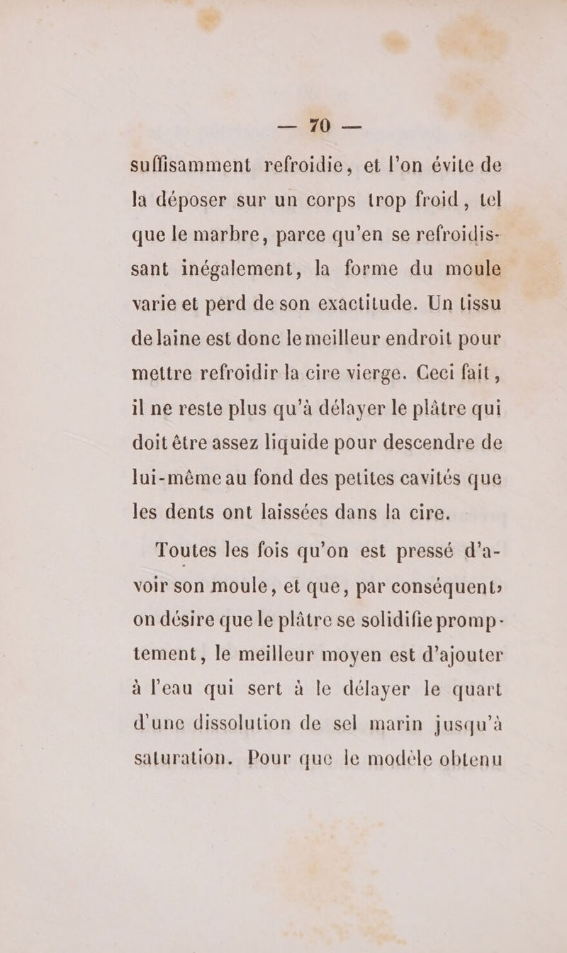 0 — suffisamment refroidie, et l’on évite de la déposer sur un corps trop froid, tel que le marbre, parce qu’en se refroidis- sant inégalement, la forme du moule varie et perd de son exactitude. Un Lissu de laine est donc le meilleur endroit pour mettre refroidir la cire vierge. Ceci fait, il ne reste plus qu’à délayer le plâtre qui doit être assez liquide pour descendre de lui-même au fond des pelites cavités que les dents ont laissées dans la cire. Toutes les fois qu’on est pressé d’a- voir son moule, et que, par conséquent on désire que le plâtre se solidifie promp- tement, le meilleur moyen est d’ajouter à l’eau qui sert à le délayer le quart d'une dissolution de sel marin jusqu’à saturation. Pour que le modèle obtenu