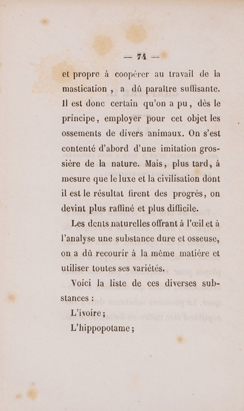 ze YA — et propre à coopérer au travail de la mastication , a dû paraître suffisante. Il est donc certain qu'on a pu, dès le principe, employer pour cet objet les ossements de divers animaux. On s’est contenté d’abord d’une imitation gros- sière de la nature. Mais, plus tard, à mesure que le luxe et la civilisation dont il est le résultat firent des progrès, on devint plus raffiné et plus difficile. Les dents naturelles offrant à l'œil et à l'analyse une substance dure et osseuse, on à dû recourir à la même matière et utiliser toutes ses variétés. Voici la liste de ces diverses sub- stances : L'ivoire ; L'hippopotame ;