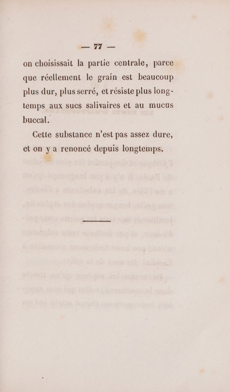 ER, 7 on choisissait la partie centrale, parce que réellement le grain est beaucoup plus dur, plus serré, et résiste plus long- temps aux sucs salivaires et au mucus buccal. | Cette substance n’est pas assez dure, et on y a renoncé depuis longtemps.