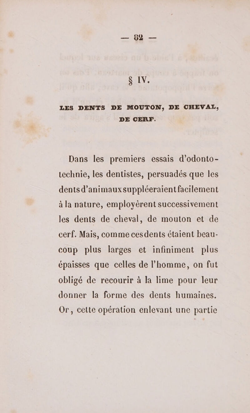 VD S IV. LES DENTS DE MOUTON, DE CHEVAL, DE CERF. Dans les premiers essais d’odonto- technie, les dentistes, persuadés que les dents d’animauxsuppléeraient facilement à la nature, employérent successivement les dents de cheval, de mouton et de cerf. Mais, comme cesdents étaient beau- coup plus larges et infiniment plus épaisses que celles de l’homme, on fut obligé de recourir à la lime pour leur donner la forme des dents humaines. Or, cette opération enlevant une partie