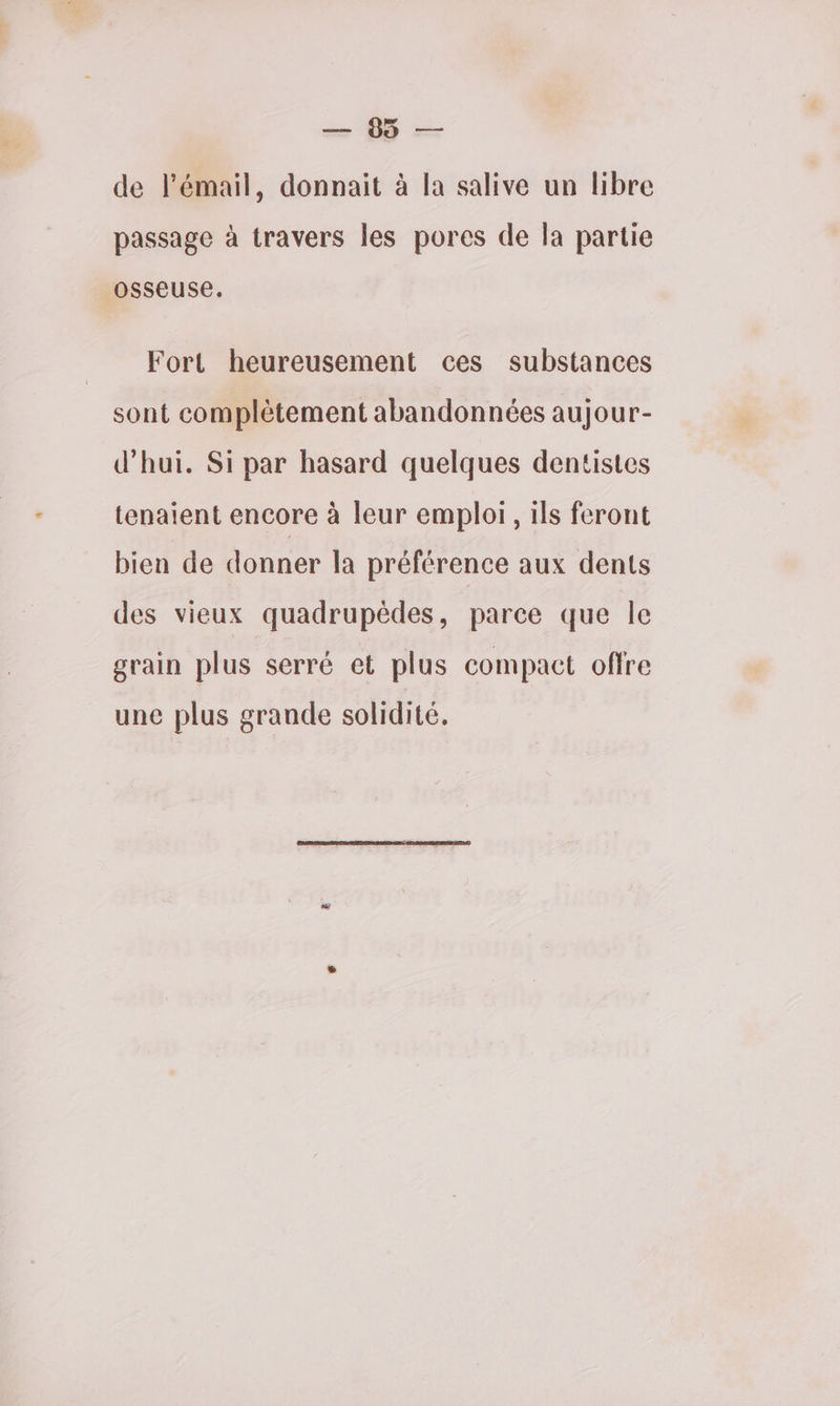On de l'émail, donnait à la salive un libre passage à travers les pores de la partie OSSEUSE. Fort heureusement ces substances sont complètement abandonnées aujour- d’hui. Si par hasard quelques dentistes tenaient encore à leur emploi, ils feront bien de donner la préférence aux dents des vieux quadrupèdes, parce que le grain plus serré et plus compact offre une plus grande solidité.