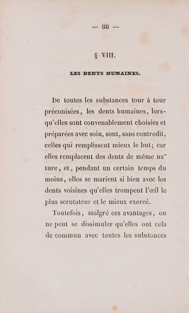 ser MR S VI. LES DENTS HUMAINES. De toutes les substances tour à tour préconisées, les dents humaines, lors- qu’elles sont convenablement choisies et préparées avec soin, sont, sans contredit, celles qui remplissent mieux le but; car elles remplacent des dents de même na” ture, et, pendant un certain temps du moins, elles se marient si bien avec les dents voisines qu’elles trompent l'œil le plus scrutateur et le mieux exercé. Toutefois, malgré ces avantages, on ne peut se dissimuler qu’elles ont cela de commun avec toutes les substances