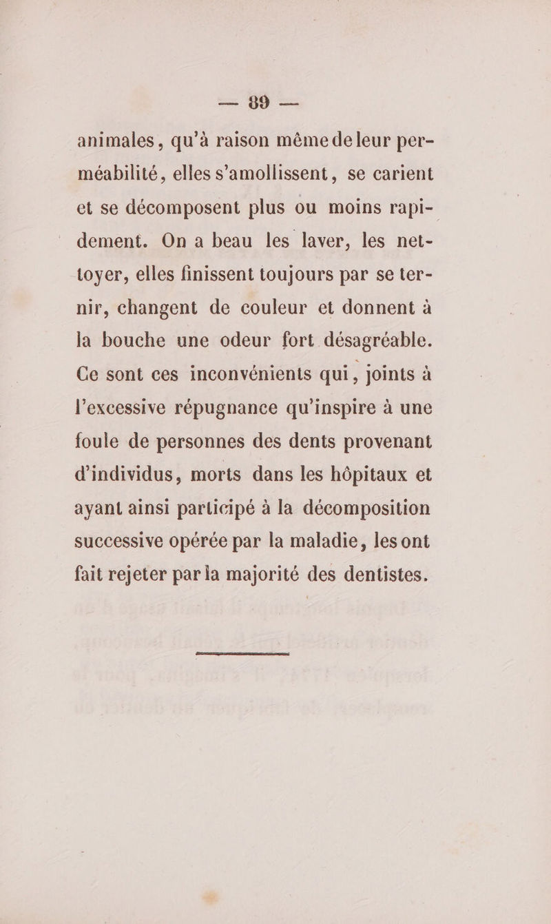 = 4 — animales , qu’à raison même de leur per- méabilité, elles s’amollissent, se carient et se décomposent plus ou moins rapi- dement. On a beau les laver, les net- toyer, elles finissent toujours par se ter- nir, changent de couleur et donnent à la bouche une odeur fort désagréable. Ce sont ces inconvénients qui, joints à l’excessive répugnance qu'inspire à une foule de personnes des dents provenant d'individus, morts dans les hôpitaux et ayant ainsi participé à la décomposition successive opérée par la maladie, les ont fait rejeter par la majorité des dentistes.