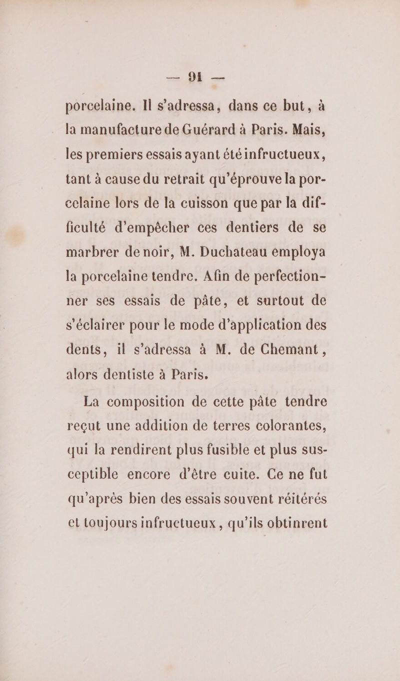 08 —… porcelaine. ll s’adressa, dans ce but, à la manufacture de Guérard à Paris. Mais, . les premiers essais ayant été infructueux, tant à cause du retrait qu’éprouve la por- celaine lors de la cuisson que par la dif- ficulté d'empêcher ces dentiers de se marbrer de noir, M. Duchateau employa la porcelaine tendre. Afin de perfection- ner ses essais de pâte, et surtout de s'éclairer pour le mode d'application des dents, il s’adressa à M. de Chemant, alors dentiste à Paris. La composition de cette pâte tendre reçut une addition de terres colorantes, qui la rendirent plus fusible et plus sus- ceptible encore d’être cuite. Ce ne fut qu'après bien des essais souvent réitérés et toujours infructueux, qu'ils obtinrent