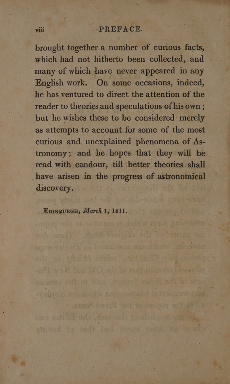 brought together a number of curious facts, many of which have never appeared in any English work. On some occasions, indeed, reader to theories and speculations.of his own ; as attempts to account for some of the most curious and. unexplained phenomena of As- tronomy; and he. hopes that they will be -yead with candour, till better theories. shall have arisen in the progress of astronomical discovery. } EpinpurcH, March 1, 1811..