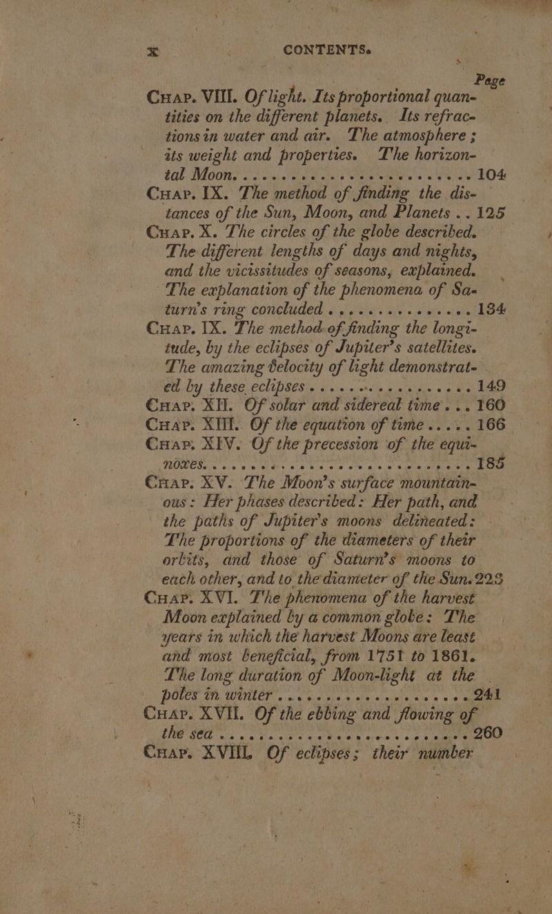: | _ . Page Cuap. VIIL. Of light. ts proportional quan- tities on the different planets. Its refrac- _ tionsin water and air. The atmosphere ; ats weight and properties. The horizon- 400 Woon s oo am cas viene ts, ede) oN 104 Cuapr. IX. The method of finding the dis- 3 - Gwar. X. The circles of the globe described. ‘The different lengths of days and nights, and the vicissitudes of seasons, explained. The explanation of the phenomena of Sa- Cuar. IX. The method. of finding the longi tude, by the eclipses of Jupiter’s satellites. The amazing Belocity of light demonstrat. — ed by these eclipses...... SR tale GP MPI 149 Cuap. XI. Of solar and sidereal time... 160 Crap. XII. Of the equation of teme..... 166 Cuap. XIV. Of the precession of the se CHap. XV. The Moon’s surface mountain- ous: Her phases described: Her path, and the paths of Jupiter's moons delineated: The proportions of the diameters of their orbits, and those of Saturn’s moons to each other, and to the diameter of the Sun.223 Cuap. XVI. The phenomena of the harvest _ Moon explained ly a common globe: The years in which the harvest Moons are least and most beneficial, from 1751 to 1861. Lhe long duration of Moon-hght at the | POLES A WOLD secu ein tae tin aca alah - 241 Cuap. XVIL. Of the ebbing and flowing of SCD. fo a ta lee wees Crap. XVIL Of eclipses ; . heir number
