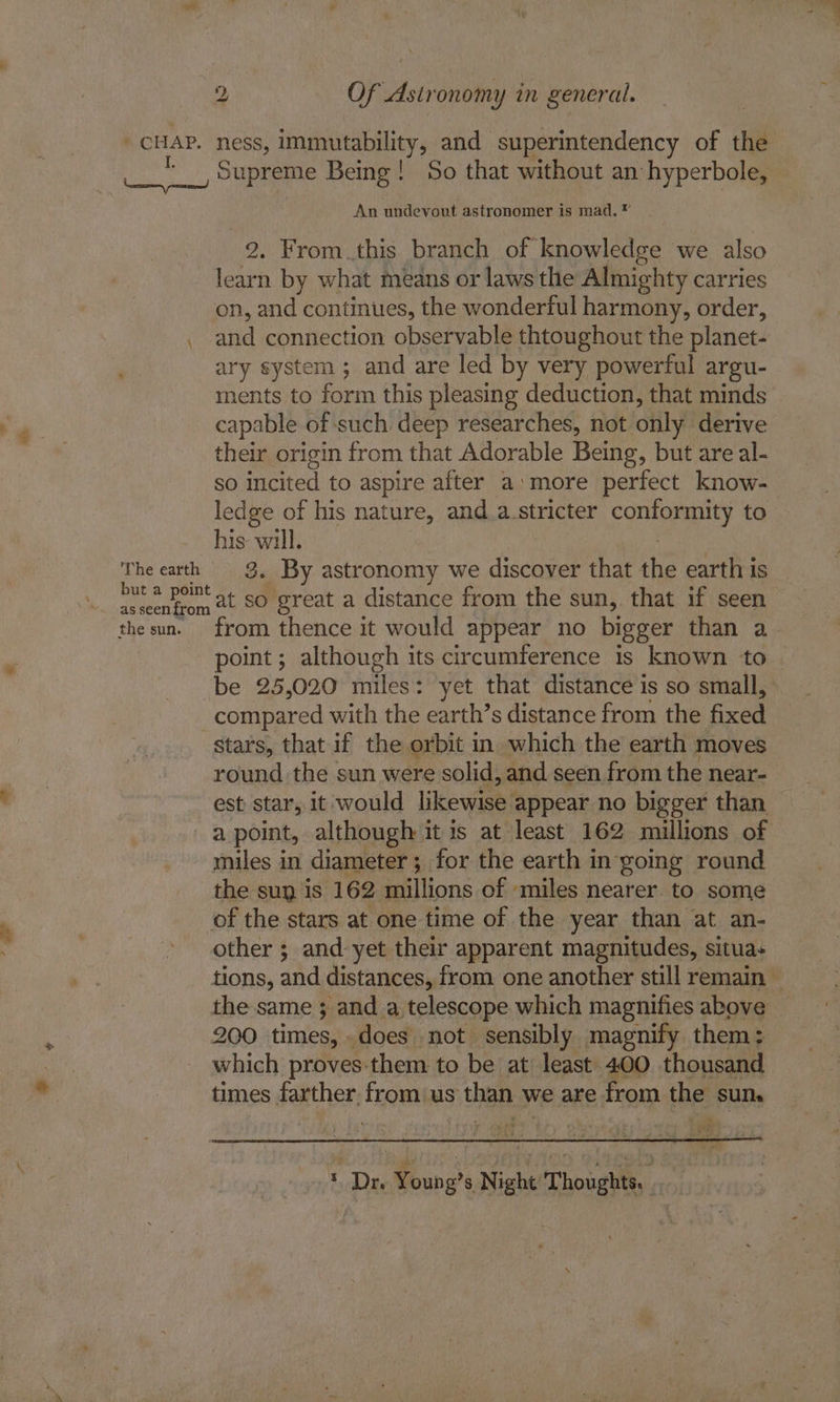 . CHAP. I. Naeem md \ ‘The earth but a point as seen from the sun. ness, ey and superintendency of the An undevout astronomer is mad. ® . From this branch of knowledge we also oe by what means or laws the Almighty carries on, and continues, the wonderful harmony, order, and connection observable thtoughout the planet- ary system ; and are led by very powerful argu- ments to form this pleasing deduction, that minds capable of such deep researches, not only derive their origin from that Adorable Being, but are al- so incited to aspire after a:more perfect know- ledge of his nature, and.a_stricter Sori aay to his will. 3. By astronomy we doce that the earth is at so great a distance from the sun, that if seen from thence it would appear no bigger than a be 25,020 miles: yet that distance is so small, compared with the earth’s distance from the ae round the sun were solid, and seen from the near- est star, it would likewise : appear no bigger than miles in diameter; for the earth in going round the sug is 162 Ralilons of miles nearer to some other ; and yet their apparent magnitudes, situa+ 200 times, does not sensibly magnify them: which proves-them to be at least 400 thousand times farther, from us y thanx we are from the sum yh, ah) 3% * Die Young's Night Thoughts. }