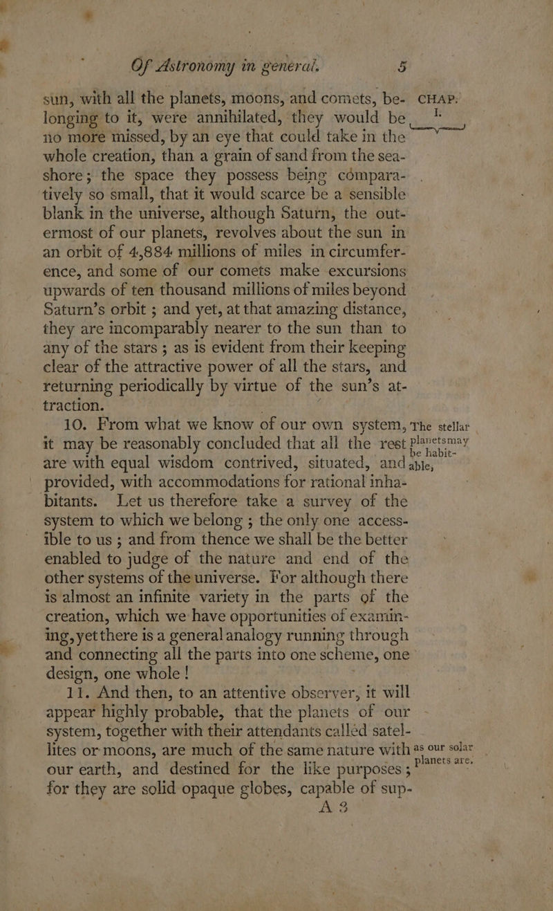 sun, with all the planets, moons, and comets, be- CHAP: longing to it, were annihilated, they would be * 10 ce inissed, by an eye that pienie takein the whole creation, ati a grain of sand from the sea- shore; the space they possess being cémpara- tively so small, that it would scarce be a sensible blank in the universe, although Saturn, the out- ermost of our planets, revolves about the sun in an orbit of 4,884 millions of miles in circumfer- ence, and some of our comets make excursions upwards of ten thousand millions of miles beyond Saturn’s orbit ; and yet, at that amazing distance, they are incomparably nearer to the sun than to any of the stars ; as is evident from their keeping clear of the attractive power of all the stars, and returning periodically by virtue of the sun’s at- traction. 10. From what we know of our own system, The stellar , it may be reasonably concluded that all the rest Pen are with equal wisdom contrived, situated, and able, provided, with accommodations for rational inha- bitants. Let us therefore take a survey of the system to which we belong ; the only one access- ible to us ; and from thence we shall be the better enabled to judge of the nature and end of the other systems of the universe. For although there is almost an infinite variety in the parts of the creation, which we have opportunities of examin- ing, yet there is a general analogy running through and connecting all the parts into one scheme, one design, one whole ! 11. And then, to an attentive observer, it will appear highly probable, that the planets of our system, together with their attendants called satel- lites or moons, are much of the same nature with 4s our solar planets are, our earth, and destined for the like purposes ; for they are solid opaque globes, capable of sup- AS