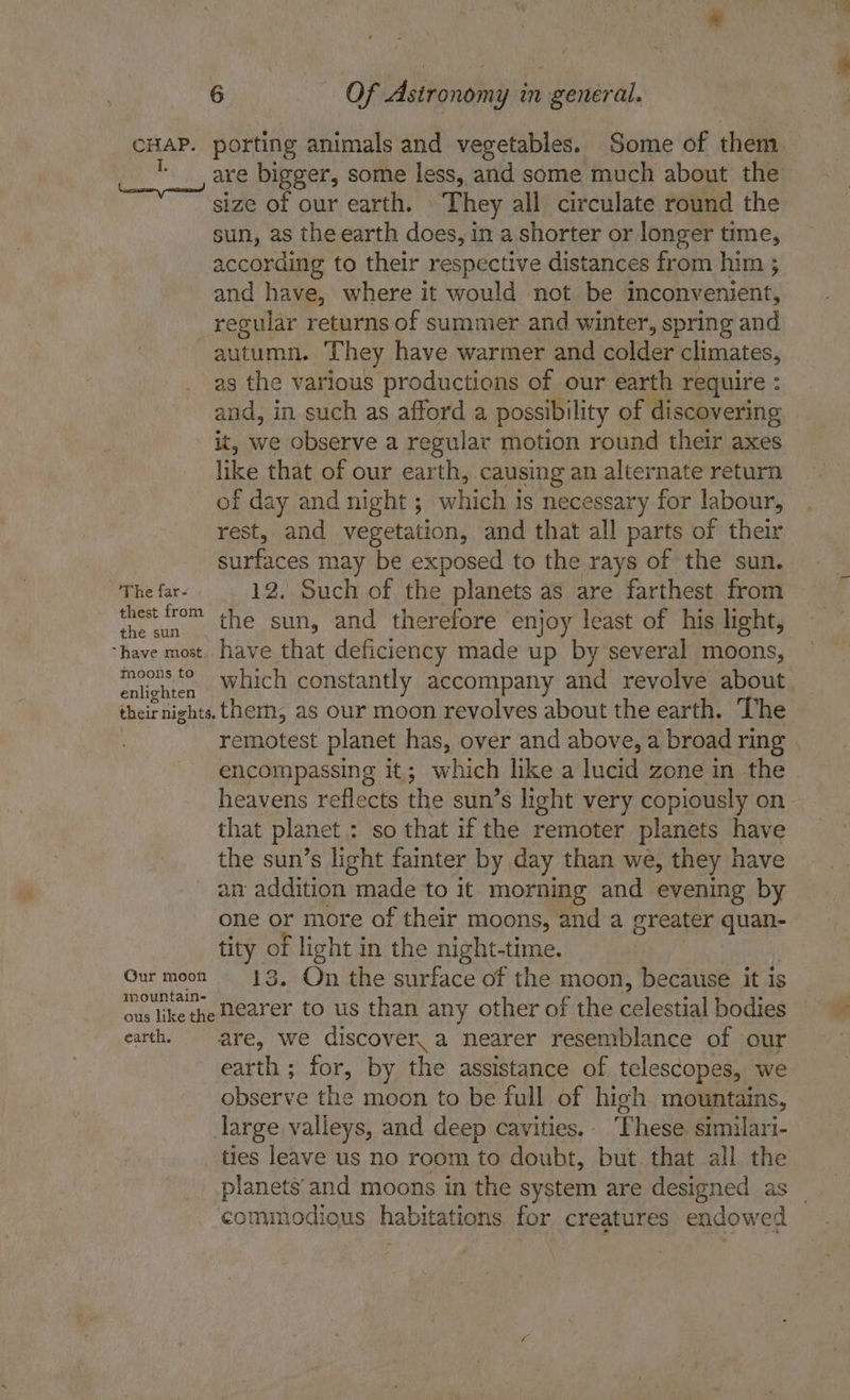 CHAP. porting animals and vegetables. Some of them | are bigger, some less, and some much about the size of our earth. They all circulate round the sun, as the earth does, in a. shorter or longer time, according to their respective distances from him ; and have, where it would not be inconvenient, _regular returns of summer and winter, spring and autumn. ‘They have warmer and colder climates, as the various productions of our earth require : and, in such as afford a possibility of discovering it, we observe a regular motion round their axes like that of our earth, causing an alternate return of day and night ; which is necessary for labour, rest, and vegetation, and that all parts of their surfaces may be exposed to the rays of the sun. The far- 12. Such of the planets as are farthest from econ the sun, and therefore enjoy least of his light, “have most. have that deficiency made up by’several moons, sinter which constantly accompany and revolve about. their nights. therm, as our moon revolves about the earth. The remotest planet has, over and above, a broad ring . encompassing it; which like a lucid zone in the heavens reflects the sun’s light very copiously on that planet : so that if the remoter planets have the sun’s light fainter by day than we, they have an addition | made to i morning and evening by one or more of their moons, and a greater quan- tity of light in the night-time. Out retort On the surface of the moon, because it is ous like the M€arer to us than any other of the celestial bodies earth. are, we discover. a nearer resemblance of our earth; for, by the assistance of telescopes, we observe the moon to be full of high. mountains, large valleys, and deep cavities. Phese similari- ties leave us no room to doubt, but that all the planets’ and moons in the system are designed as _ commodious habitations for creatures endowed