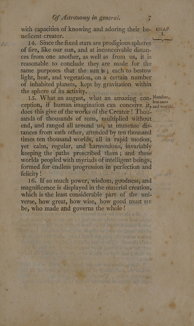 t with capacities of knowing and adoring their be- cuap. neficent creator. 14. Since the fixed stars are prodigious spheres ) of fire, like our sun, and at inconceivable distan- ces from one another, as well as from -us, it is reasonable to conclude they are made for the same purposes that the: sun is; each to bestow light, heat, and vegetation, on a certain number ot inhabited planets, kept by gravitation within the sphere of its activity. i 15. What an august, what an amazing con- asa ception, if human imagination can conceive it, ay world does this give of the works of the Creator! Thou- - sands of thousands of suns, ‘multiplied without end, and ranged all around ‘us, at immense’ dis- tances from eath other, attended by ten'thousand =. times ten thousand worlds, all ‘in rapid motion; yet calm, regular, and harmonious, invariably keeping the paths prescribed them ; and’ these worlds peopled with myriads of ifitelligent beings; formed for endless Pier in rec aghs and felicity ! 16. If so much power,” wisdom, boodnieses and . magnificence is displayed in the material creation, which is-the least considerable part of the uni- verse, how great, how wise, how good must HE be, who made and governs the whole! a es