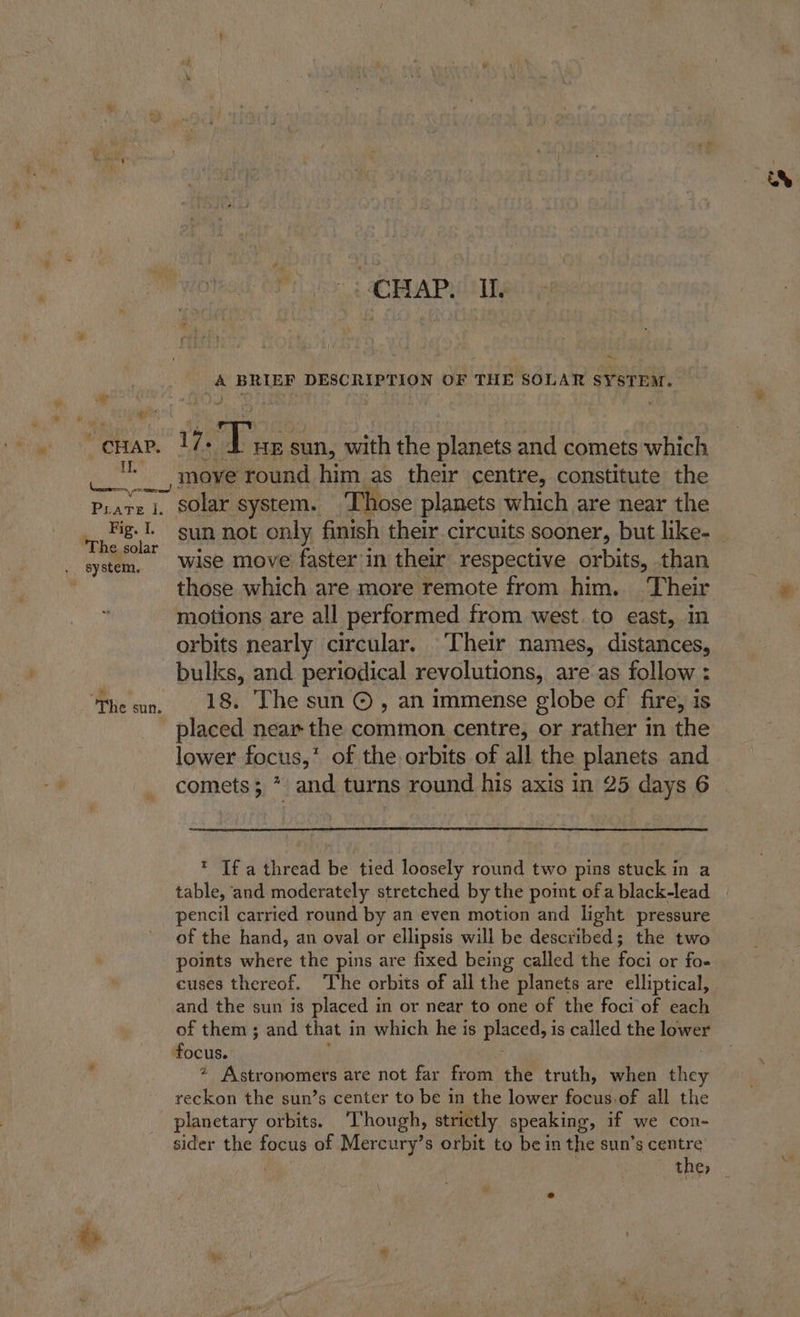 # qi Prate I. Fig. Ti The solar ie CHAP. IL ~, ie BRIEF DESCRIPTION OF THE SOLAR SYSTEM. 17. arte sun, with the planets and comets which _, move round him as their centre, constitute the ~ solar system. ‘Those planets which are near the sun not only finish their. circuits sooner, but like- wise move faster in their respective orbits, than those which are more remote from him. Their motions are all performed from west. to east, in orbits nearly circular. Their names, distances, bulks, and periodical revolutions, are as follow : 18. The sun ©, an immense globe of fire, is placed near the common centre, or rather in the lower focus,’ of the orbits of all the planets and * If a thread be tied loosely round two pins stuck in a table, ‘and moderately stretched by the point ofa black-lead pencil carried round by an even motion and light pressure of the hand, an oval or ellipsis will be described; the two points where the pins are fixed being called the foci or fo- and the sun 1s placed in or near to one of the foci of each of them ; and that in which he is placed, is called the LOWEE focus. ? Astronomers are not far from the truth, when they reckon the sun’s center to be in the lower focus.of all the planetary orbits. ‘Though, strictly speaking, if we con- sider the focus of Mercury’s orbit to be in the sun’s centre the, ww