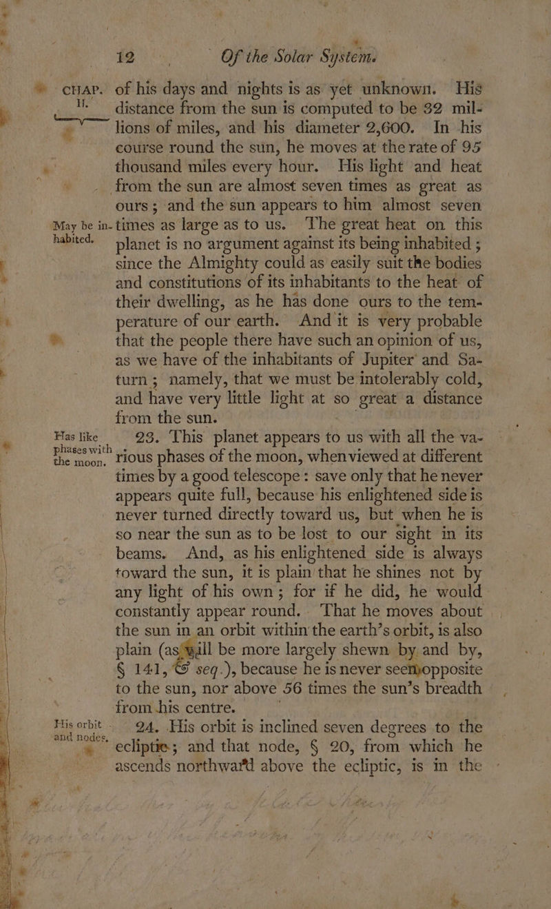 Be gh - Of the Solar System - crap. of his ee and nights is as yet _ unknown. His ay distance from the sun is computed to be 32 mil- € lions of miles, and his diameter 2,600. In his course round the sun, he moves at the rate of 95 ‘ thousand miles every hour. His light and heat : from the sun are almost seven times as great as ours; and the sun appears to him almost seven May be in-times as large as to us. ‘The great heat on this hapisess planet is no argument against its being inhabited ; ; since the Almighty could as easily suit the bodies . and constitutions of its inhabitants to the heat of | their dwelling, as he has done ours to the tem- ‘ perature of our earth. And it is very probable *. that the people there have such an opinion of us, as we have of the inhabitants of Jupiter’ and Sa- turn; namely, that we must be intolerably cold, and have very little light at so great a distance from the sun. Has like 23. This planet appears to us with all the va- prsses with + ous phases of the moon, whenviewed at different times by a good telescope : save only that he never appears quite full, because his enlightened side is never turned directly toward us, but when he is so near the sun as to be lost to our sight in its beams. And, as his enlightened side is always | toward the sun, it is plain’that he shines not by A aa any light of his own; for if he did, he would | constantly appear round. That he moves about | the sun in an orbit within the earth’s orbit, is also plain (as;wall be more largely shewn by and by, § 141, seq.), because he is never seemopposite to fle : sun, nor above 56 times the sun’s breadth — from.his centre. | a Bane 9A, His orbit is inclined seven degrees to the '« ” ecliptie; and that node, § 20, from which he ascends northward above the ecliptic, is m the