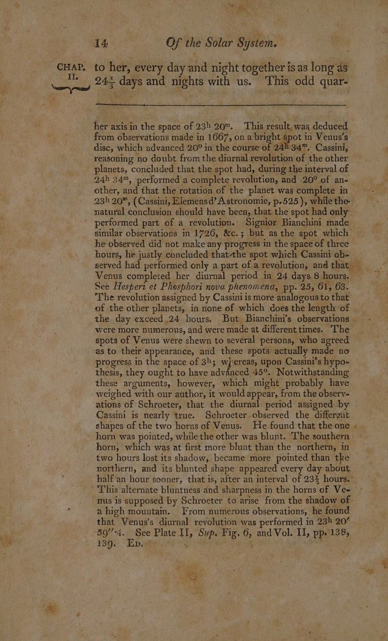 Yor, tir: ah 24+ days and nights with us. This odd quar- her axis in the space of 235 20. This result, was deduced from observations made in 1667, ona bright ape in Venus's disc, which advanced 20° in the course of 24534”. Cassini, reasoning no doubt from the diurnal revolution of the other 24h 34™, performed a complete revolution, and 20° of an- other, and that the rotation of the planet was complete in 23h 20, (Cassini, Elemens d’ Astronomie, p.525 ), while the natural conclusion should have been, that the spot had only performed part of a revolution.. Signior Bianchini made similar observations in 1726, &c.; but as the spot which he observed did not make any progress in the space of three’ served had performed only a part of a revolution, and that — Venus completed her diurnal period in 24 days 8 hours. — See Hespert et Phosphori nova phenomena, pp. 25, 61, 63. The revolution assisned by Cassini is more analogous to that of the other planets, in none of which does the length of _ the day exceed 24 hours. But Bianchini’s observations . - were more numerous, and were made at differenttimes. “The — spots of Venus were shewn to several persons, who agreed as to their appearance, and these spots actually made no progress in the space of 3h; wjereas, upon Cassini’s hypo- thesis, they ought to have aavigued 45°. Notwithstanding these arguments, however, which might probably have weighed with our author, it would appear, from the observ- ations of Schroeter, that the diurnal period assigned by | Cassini is nearly true. Schroeter.observed the differgat shapes of the two horns of Venus. He found that the one . | horn was pointed, while the other was blunt. T’he southern | horn, which was at first more blunt than the northern, in two hours lost its shadow, became more pointed than tke northern, and its blunted shape appeared every day about. half‘an hour sooner, that is, after an interval of 234 hours.” ‘This alternate bluntness and sharpness in the horns of Ve~ nus is supposed by Schroeter to arise from the shadow of a high mountain.’ From numerous observations, he found that Venus’s diurnal revolution was performed in 23h 20° Fae Z ee