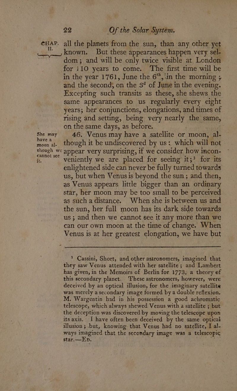 CHAP. all the planets from the sun, than any other yet __, known. But these appearances happen very sel- dom ; and will be only twice visible at London for 10 years to come. ‘The first time will be in the year 1761, June the 6, \in the morning ; and the second; on the 3¢ of June i in the evening. Excepting such transits as these, she shews the same appearances to us regularly every eight years; her conjunctions, elongations, and times of rising and setting, being very Rio the same, on the same days, as before. : ety 46. Venus may have a satellite or moon, al- moon al- though it be undiscovered by us: which will not | though we appear very surprising, if we consider how incon- nnot see it. veniently we are placed for seeing it;? for its enlightened side can never be fully turned towards us, but when Venus is beyond the sun; and then, as Venus appears little bigger than an ordinary star, her moon may be too small to be perceived as such a distance. When she is between us and _ the sun, her full moon has its dark side towards us ; and then we cannot see it any more than we can our own moon at the time of change. When Venus is at her greatest elongation, we have but 3 Cassini, Short, and other astronomers, imagined that they saw Venus attended with her satellite ; and Lambert has given, in the Memoirs of Berlin for 1773, a theory of this secondary planet. ‘hese astronomers, however, were deceived by an optical illusion, for the imaginary satellite was merely a secondary image formed by a double reflexion. M. Wargentin had in his possession a good achromatic telescope, which always shewed Venus with a satellite ; but - the deception was discovered by moving the telescope upon its axis. I have often been deceived by the same optical — illusion ; .but, knowing that Venus had no satellite, I al- ways imagined that the secondary i image was a telescopic star.—Ep.