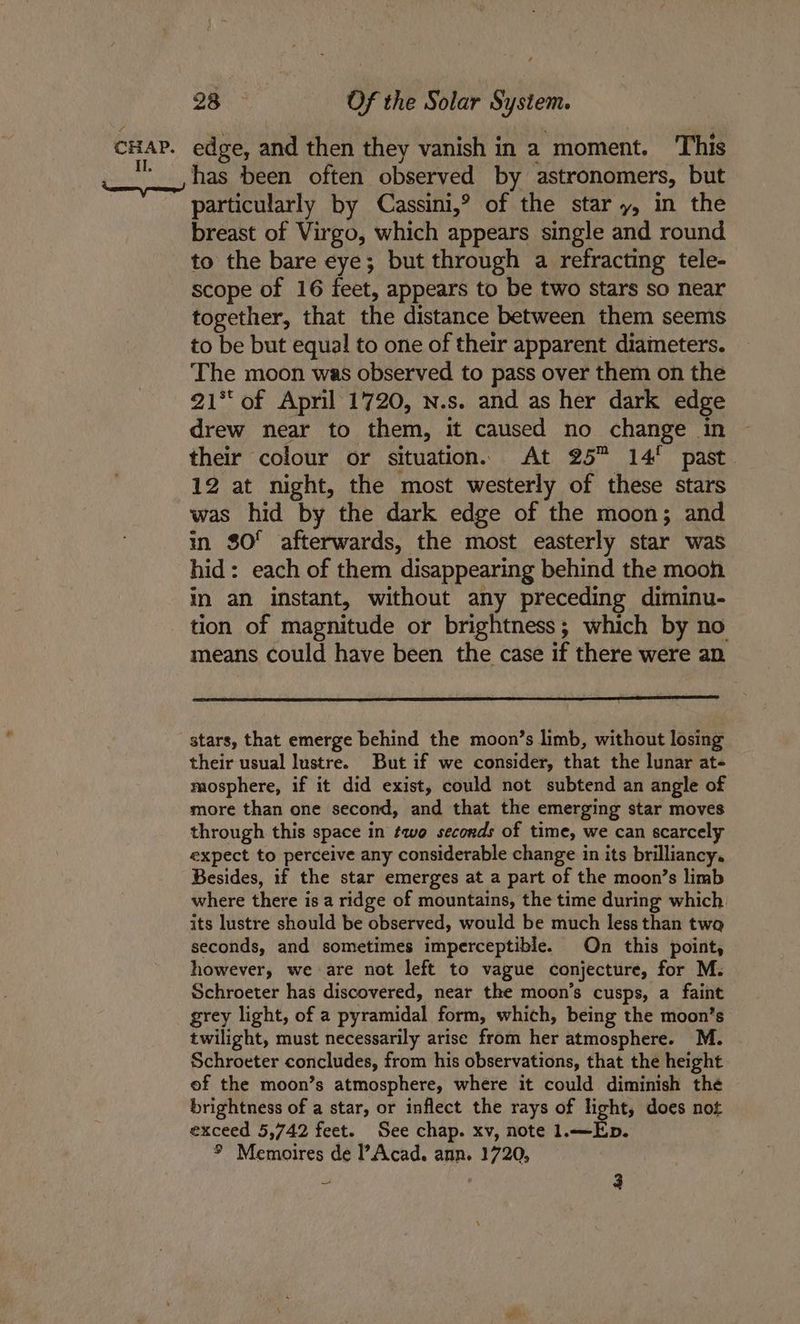I has been often observed by astronomers, but particularly by Cassini,® of the star y, in the breast of Virgo, which appears single and round to the bare eye; but through a refracting tele- scope of 16 feet, appears to be two stars so near together, that the distance between them seems to be but equal! to one of their apparent diameters. The moon was observed to pass over them on the 21** of April 1720, n.s. and as her dark edge drew near to them, it caused no change in their colour or situation. At 25 14! past 12 at night, the most westerly of these stars was hid by the dark edge of the moon; and in $0° afterwards, the most easterly star was hid: each of them disappearing behind the mooh in an instant, without any preceding diminu- tion of magnitude or brightness; which by no means could have been the case if there were an stars, that emerge behind the moon’s limb, without losing their usual lustre. But if we consider, that the lunar at- mosphere, if it did exist, could not subtend an angle of more than one second, and that the emerging star moves through this space in tqwo seconds of time, we can scarcely expect to perceive any considerable change in its brilliancy. Besides, if the star emerges at a part of the moon’s limb where there is a ridge of mountains, the time during which its lustre should be observed, would be much less than two seconds, and sometimes imperceptible. On this point, however, we are not left to vague conjecture, for M. Schroeter has discovered, near the moon’s cusps, a faint grey light, of a pyramidal form, which, being the moon’s twilight, must necessarily arise from her atmosphere. M. Schroeter concludes, from his observations, that the height of the moon’s atmosphere, where it could diminish the brightness of a star, or inflect the rays of light, does not exceed 5,742 feet. See chap. xv, note 1.—Ep. ° Memoires de l’Acad. ann. 1720,