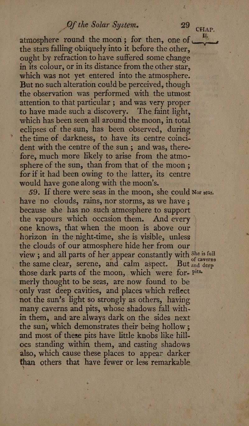 atmosphere round the moon; for then, one of the stars falling obtiquely into it before the other, ought by refraction to have suffered some change in its colour, or in its distance from the other star, which was not yet entered into the atmosphere. But no such alteration could be perceived, though the observation was performed with the utmost attention to that particular ; and was very proper to have made such a discovery. The faint light, which has been seen all around the moon, in total eclipses of the sun, has been observed, during the time of darkness, to have its centre coinci- _ dent with the centre of the sun; and was, there- fore, much more likely to arise from the atmo- sphere of the sun, than from that of the moon ; for if it had been owing to the latter, its centre would have gone along with the moon’s. 59. If there were seas in the moon, she could have no clouds, rains, nor storms, as we have ; because she has no such atmosphere to support the vapours which occasion them. And every one knows, that when the moon is above our horizon in the night-time, she is visible, unless the clouds of our atmosphere hide her from our view ; and all parts of her appear constantly with CHAP. iI. oem aeameendl Nor seas, those dark parts of the moon, which were for- merly thought to be seas, are now found to be only vast deep cavities, and places which reflect not the sun’s light so strongly as others, having many caverns and pits, whose shadows fall with- in them, and are always dark on the sides next the sun, which demonstrates their being hollow ; and most of these pits have little knobs like hill- ocs standing within them, and casting shadows also, which cause these places to appear darker pits.