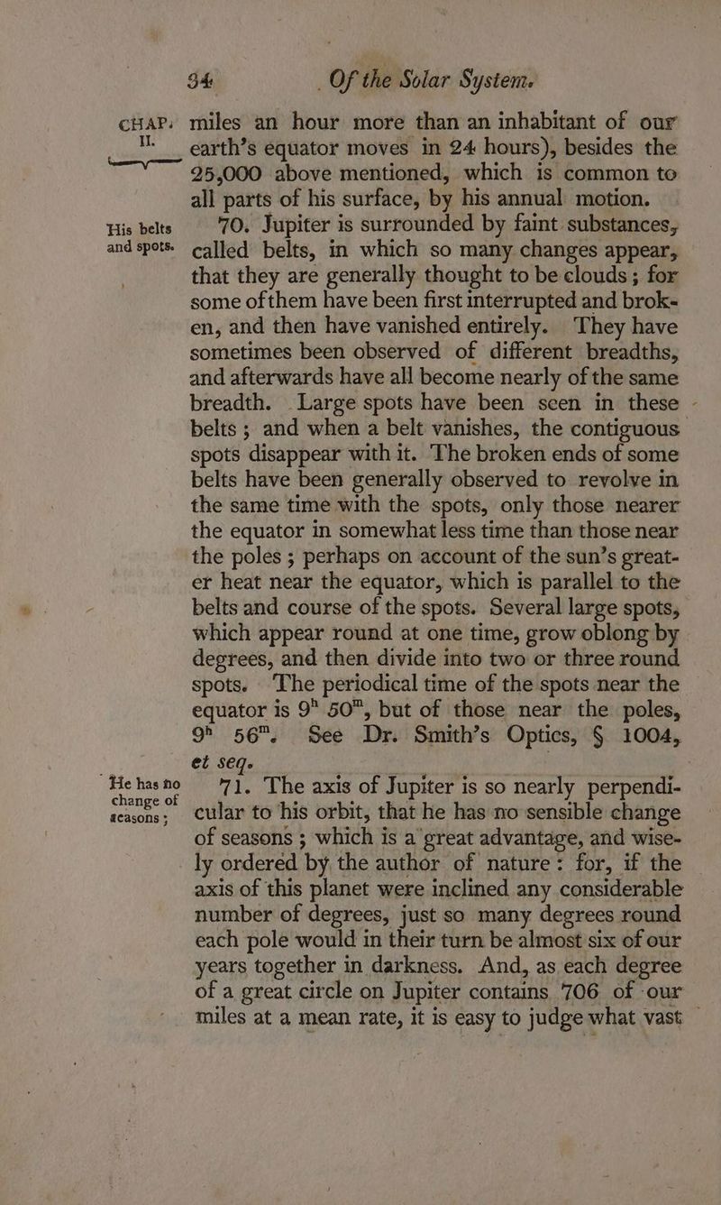 II. Ken em His belts and spots. , ’ He has no change of acasons ; S4 Of the Solar System. miles an hour more than an inhabitant of our earth’s equator moves in 24 hours), besides the 25,000 above mentioned, which is common to all parts of his surface, by his annual motion. 70. Jupiter is surrounded by faint substances, called belts, in which so many changes appear, that they are generally thought to be clouds ; for some of them have been first interrupted and brok- en, and then have vanished entirely. ‘They have sometimes been observed of different breadths, and afterwards have all become nearly of the same breadth. Large spots have been seen in these spots disappear with it. The broken ends of some belts have been generally observed to revolve in the same time with the spots, only those nearer the equator in somewhat less time than those near the poles ; perhaps on account of the sun’s great- er heat near the equator, which is parallel to the which appear round at one time, grow oblong by degrees, and then divide into two or three round spots. ‘The periodical time of the spots near the 9° 56. See Dr. Smith’s Optics, § 1004, et seq. cular to ‘his orbit, that he has no sensible change of seasons ; which is a great advantage, and wise- ly ordered by the author of nature: for, if the axis of this planet were inclined any considerable number of degrees, just so many degrees round each pole would in their turn be almost six of our years together in darkness. And, as each degree of a great circle on Jupiter contains 706 of -our ‘