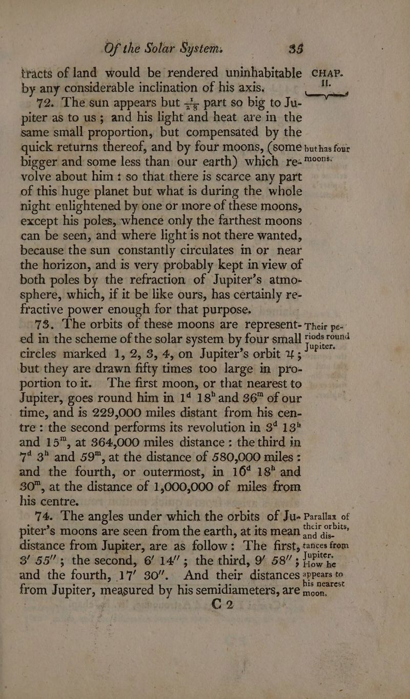 tracts of land would be rendered uninhabitable CHAP. by any considerable inclination of his axis. | 72. The sun appears but =*; part so big to Ju- piter as to us; and his light and heat. are in the same small proportion, but compensated by the quick returns thereof, and by four moons, (some buthas four bigger and’ some less than our earth) which re-™°on* volve about him : so that there is scarce any part of this huge planet but what is during the whole night enlightened by one or more of these moons, except his poles, whence only the farthest moons can be seen, and where light is not there wanted, because the sun constantly circulates in or near the horizon, and is very probably kept in view of both poles by the refraction of Jupiter’s atmo- sphere, which, if it be like ours, has certainly re- fractive power enough for that purpose. 73. The orbits of these moons are represent- Their pe- ed in the scheme of the solar system by four small sinenionngr4 circles marked 1, 2, 3, 4, on Jupiter’s orbit 1 ; but they are drawn fifty times too large in pro- portion toit. ‘The first moon, or that nearest to Jupiter, goes round him in 1% 18 and 36” of our time, and is 229,000 miles distant from his cen- tre: the second performs i its revolution in 3° 13 and 15”, at 364,000 miles distance : the third in 7° 3° and 59, at the distance of 580,000 miles : and the fourth, or outermost, in 16° 18° and 30, at the distance of 1,000,000 of miles from his centre. | 74. The angles under which the orbits of Ju- Parallax of piter’s moons are seen from the earth, at its mean j>* distance from Jupiter, are as follow: The first, tances from 3/55; the second, 6’ 14’; the third, 9’ 58/7 ; J7PMr. and the fourth, 17 30”. And their distances appears to 4 c from Jupiter, measured by his semidiameters, are moon. C2