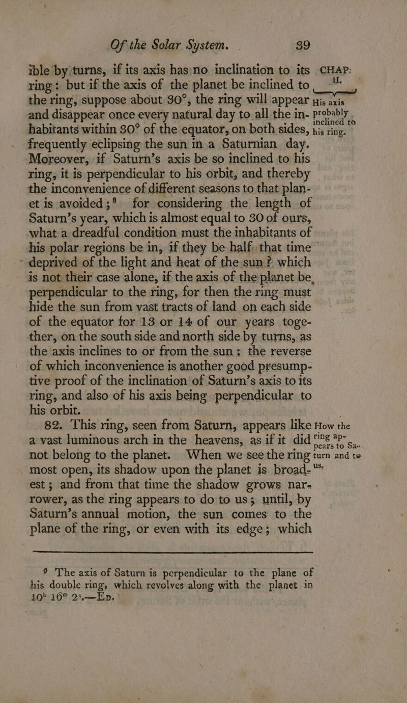 4 ible by turns, if its axis has)no inclination to its CHAP: ring: but if the axis of the planet be inclined to. the ring, suppose about 30°, the ring will appear pis axis _ and disappear once every natural day to all the in- probab! habitants within 30° of the equator, on both sides, his ting. frequently eclipsing the sun in a Saturnian day. Moreover, if Saturn’s axis be so inclined to his ring, it is perpendicular to his orbit, and thereby the inconvenience of different seasons to that plan- et is avoided ;* for considering the length of Saturn’s year, which is almost equal to 30 of ours, what a dreadful condition must the inhabitants of his polar regions be in, if they be half, that time deprived of the light and heat of the sun ?, which is not their case alone, if the axis of theplanet be, perpendicular to the ring, for then the ring must hide the sun from vast tracts of land on each side of the equator for 13 or 14 of our years toge- ther, on the south side and north side by turns, as the axis inclines to or from the sun; the reverse of which inconvenience is another good presump- tive proof of the inclination of Saturn’s axis to its ring, and also of his axis being perpendicular to his orbit. fgg ace? 82. This ring, seen from Saturn, appears like How the a vast luminous arch in the heavens, as if it did 008 °F «.. not belong to the planet. When we see the ring turn and to most open, its shadow upon the planet is broad-“* est ; and from that time the shadow grows nar- rower, as the ring appears to do to us; until, by Saturn’s annual motion, the sun comes to the plane of the ring, or even with its edge; which 9 The axis of Saturn is perpendicular to the plane of his double ring, which revolves along with the planet in 10 16° 23,—Ep,