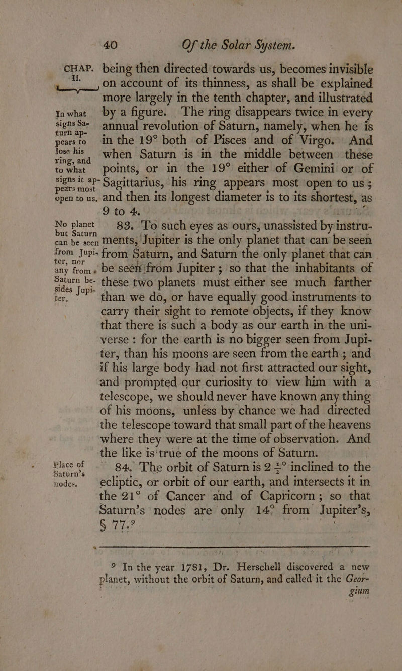 CHAP. being then directed towards us, becomes invisible on account of its thinness, as shall be explained more largely in the tenth chapter, and illustrated Yawhat bya figure. The ring disappears twice in every signs Sa-_ annual revolution of Saturn, namely, when he is pearsto in the 19° both of Pisces and of Virgo. And vee his, when Saturn is in the middle between these towhat points, or in the 19° either of Gemini or of ees * 8p Sagittarius, his ring appears most open to us open to us. and then its longest diameter is to its shortest, as 9 to 4. No planct 83. To such eyes as ours, unassisted byi instru. car he scert Menten Jupiter i is the only planet that can be seen gaa opis from Saturn, and Saturn the only planet that can any from» De seenfrom Jupiter ; so that the inhabitants of tides Jape these two planets must either see much farther ‘er, ° than we do, or have equally good instruments to | carry their sight to remote objects, if they know that there is such a body as our earth in the uni- verse : for the earth is no bigger seen from Jupi- ter, than his moons are seen from the earth ; and if his large body had not first attracted our sight, and prompted our curiosity to view him with a telescope, we should never have known any thing of his moons, unless by chance we had directed the telescope toward that small part of the heavens where they were at the time of observation. And the like is'true of the moons of Saturn. Blase of nk 84,040 he orbit of Saturn is 2 2° inclined to the nodes. ecliptic, or orbit of our earth, and intersects it in the 21° of Cancer and of Capricorn ; ; so that Saturn’s nodes are ony 14° from Jupiter’ Sy § 77.2 “a ® Inthe year 1781, Dr. eisboeuelt diededtea a new planet, without the orbit of Saturn, and called it the Geor- sium