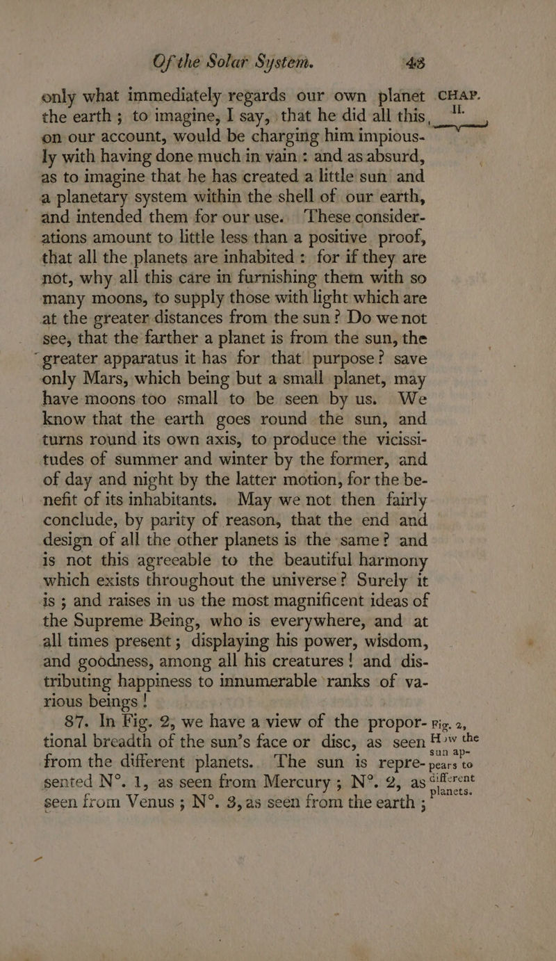 only what immediately regards our own planet ee. the earth ; to imagine, I say, that he did all this, on our account, would be charging him impious- ly with having done much in vain : and as absurd, as to imagine that he has created a little sun and a planetary system within the shell of our earth, and intended them for our use. These consider- ations amount to little less than a positive proof, that all the planets are inhabited : for if they are not, why all this care in furnishing them with so many moons, to supply those with light which are at the greater distances from the sun? Do we not see, that the farther a planet is from the sun, the ‘greater apparatus it has for that purpose? save only Mars, which being but a small planet, may have moons too small to be seen by us. We know that the earth goes round the sun, and turns round its own axis, to produce the vicissi- tudes of summer and winter by the former, and of day and night by the latter motion, for the be- nefit of its inhabitants. May we not then fairly conclude, by parity of reason, that the end and design of all the other planets is the same? and is not this agreeable to the beautiful harmony which exists throughout the universe? Surely it is ; and raises in us the most magnificent ideas of the Supreme Being, who is everywhere, and at all times present; displaying his power, wisdom, and goodness, among all his creatures! and dis- tributing happiness to innumerable ‘ranks of va- rious beings ! 87. In Fig. 2, we have a view of the propor- rig. 2, tional breadth i: the sun’s face or disc, as seen Huw ae: from the different planets. The sun is repre- pears to sented N°. 1, as seen from Mercury ; N®. 2, as &lt;iicrent js planets seen from Venus ; N°. 3,as seen from the earth ;