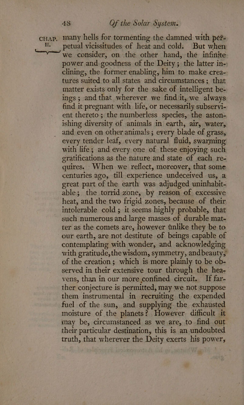 cHap, many hells for tormenting the damned with pefs . —_ petual vicissitudes of heat and cold. But when “~ we consider, on the other hand, the infinite power and goodness of the Deity ; the latter in-: clining, the former enabling, him to make crea- tures suited to all states and circumstances; that matter exists only for the sake of intelligent be- ings; and that wherever we find it, we always find it pregnant with life, or necessarily subservi- ent thereto ; the numberless species, the aston- ishing diversity of animals in earth, air, water, and even on other animals; every blade of grass, every tender leaf, every natural fluid, swarming with life; and every one of these enjoying such gratifications as the nature and state of each re- quires. When we reflect, moreover, that some centuries ago, till experience undeceived us, a great part of the earth was adjudged uninhabit- able; the torrid zone, by reason of excessive heat, and the two frigid zones, because of their intolerable cold ; it seems highly probable, that such numerous and large masses of durable mat- ter as the comets are, however wnlike they be to our earth, are not destitute of beings capable of contemplating with wonder, and acknowledging with gratitude, the wisdom, symmetry, andbeauty, of the creation; which is more plainly to be ob- served in their extensive tour through the hea- vens, than in our more confined circuit. If far- ther conjecture is permitted, may we not suppose them instrumental in recruiting the expended fuel of the sun, and supplying the exhausted moisture of the planets? However. difficult it may be, circumstanced as we are, to find out their particular destination, this is an undoubted truth, that wherever the Deity exerts his power,