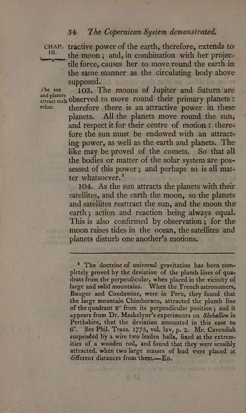 CHAP. tractive power of the earth, therefore, extends to HM. _ the moon; and, in combination with her projec- tile force, causes her to move round the earth in - the same manner as the circulating body above supposed. | vhe sun. 193.. The moons of Jupiter and Saturn are and planets . ‘ ‘ attract each ODServed to.move round their primary planets : other. therefore there is an attractive power in these planets. All the planets move round the sun, and respect it for their centre of motion: there- fore the sun must be endowed with an attract- ing power, as well as the earth and planets. The dike may be proved of the comets. So that all the bodies or matter of the solar system are pos- sessed of this power; and perhaps so is all mat- ter whatsoever. ° | 104. As the sun attracts the planets with their satellites, and the earth the moon, so the planets and satellites reattract the sun, and the moon the earth ; action and reaction being always equal. This is also confirmed by observation; for the moon raises tides in the ocean, the satellites and planets disturb one another’s motions. § The doctrine of universal gravitation has been com- pletely proved by the deviation of the plumb lines of qua- drats from the perpendicular, when placed in the vicinity of large and selid mountains. When the French astronomers, Bouger and Condamine, were in Peru, they found that the large mountain Chimboraco, attracted the plumb line of the quadrant 8” from its perpendicular position ; and it appears from Dr. Maskelyne’s experiments on Shehallien in Perthshire, that the deviation amounted in this case to 6’. See Phil. Trans. 1775, vol. lxv, p. 2. Mr. Cavendish suspended by a wire two leaden balls, fixed at the extrem- ities of a wooden rod, and found that they were sensibly attracted, when two large masses of lead were placed at different distances from them.—Ep. |