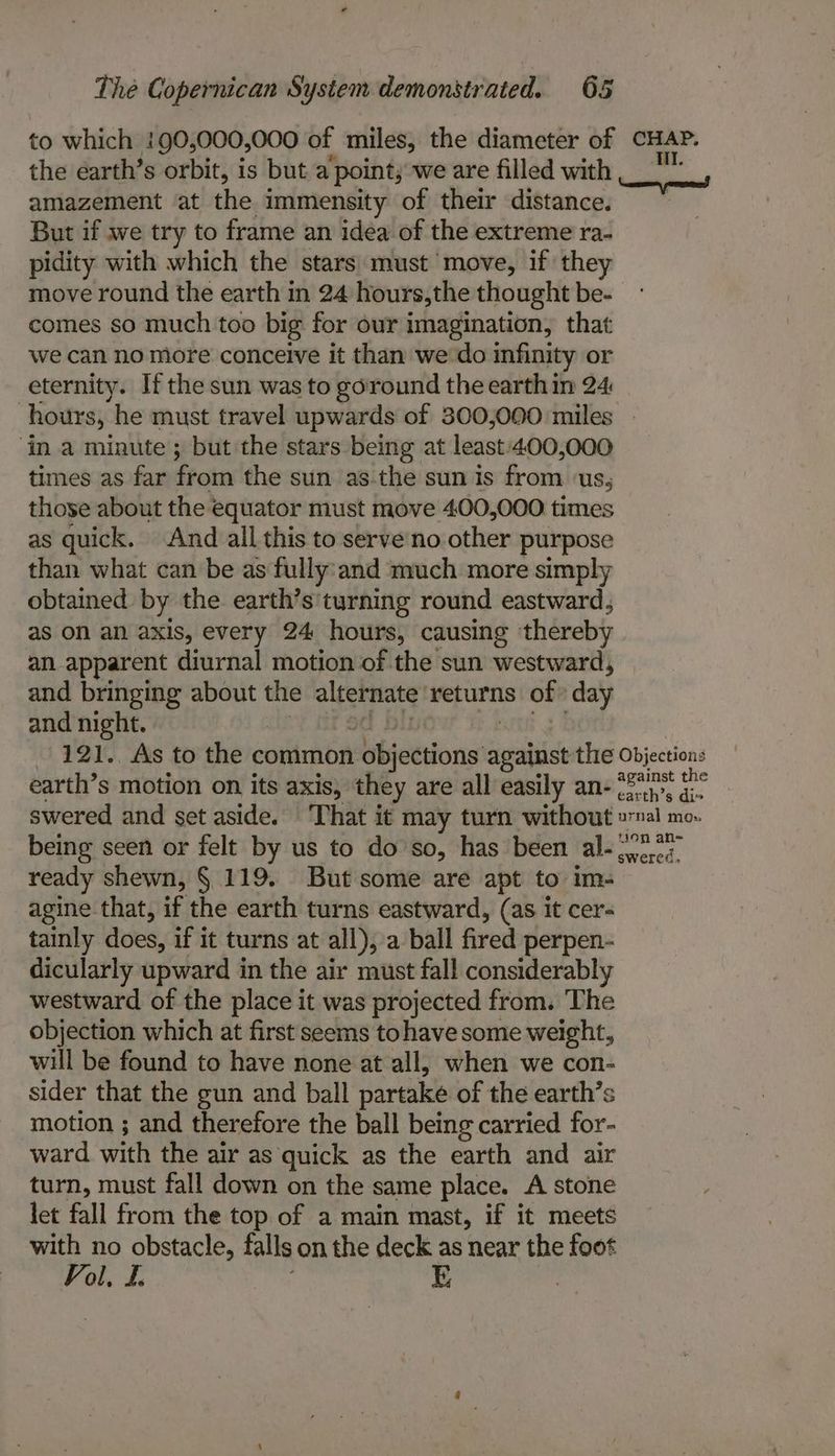 to which !90,000,000 of miles, the diameter of CHAP. the earth’s orbit, is but a point; we are filled with , 8 . amazement at the immensity of their distance. — But if we try to frame an idea of the extreme ra- pidity with which the stars: must move, if they move round the earth in 24 hours,the thought be- comes so much too big for our imagination, that we can no more conceive it than we'do infinity or eternity. If the sun was to goround the earth in 24 hours, he must travel upwards of 300,000 miles ‘in a minute ; but the stars being at least:400,000 times as far from the sun as-the sun is from ‘us, those about the equator must move 400,000 times as quick. And all this to serve no other purpose than what can be as fully'and much more simply obtained by the earth’s'turning round eastward, as On an axis, every 24 hours, causing thereby an apparent diurnal motion of the sun westward, and bringing about the alternate ‘returns of» day and night. “Vii 8d Dir OK | : -121.. As to the common objections against the Objection: earth’s motion on its axis, they are all easily an- #247 i° swered and set aside. ‘That it may turn without »nal mo. being seen or felt by us to do'so, has been al- 772s ready shewn, § 119. But some are apt to im- agine that, if the earth turns eastward, (as it cer- tainly does, if it turns at all), a ball fired perpen- dicularly upward in the air must fall considerably westward of the place it was projected from. The objection which at first seems to have some weight, will be found to have none at all, when we con- sider that the gun and ball partake of the earth’s motion ; and therefore the ball being carried for- ward with the air as quick as the earth and air turn, must fall down on the same place. A stone let fall from the top of a main mast, if it meets ep obstacle, falls on the deck as near the foot ol, L. ;