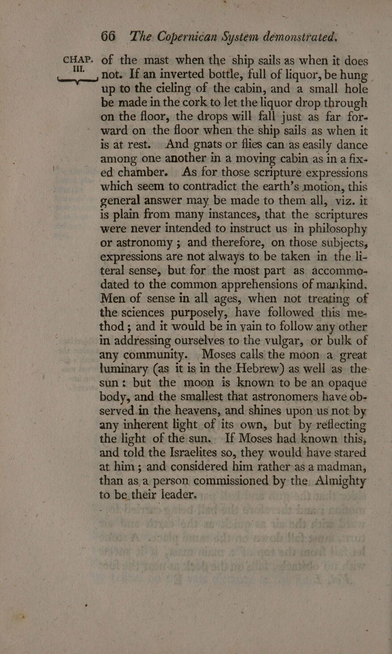 Ik. \nese=yprmueineed nn 66 The Copernican System demonstrated. not. If an inverted bottle, full of liquor, be hung | up to the cieling of the cabin, and a small hole be made in the cork to let the liquor drop through on the floor, the drops will fall just as far for- ward on the floor when the ship sails as when it is at rest. And gnats or flies can as easily dance among one another in a moving cabin as in a fix- ed chamber. As for those scripture expressions which seem to contradict the earth’s motion, this general answer may be made to them all, viz. it is plain from many instances, that the scriptures were never intended to instruct us in philosophy or astronomy ; and therefore, on those subjects, expressions are not always to be taken in the li- teral sense, but for the most part as accommo- dated to the common apprehensions of mankind. Men of sense in all ages, when not treating of the sciences purposely, have followed this me- thod ; and it would be in yain to follow any other in addressing ourselves to the vulgar, or bulk of © any community. Moses calls the moon a great luminary (as it is in the Hebrew) as well as the- sun: but the moon is known to be an opaque body, and the smallest that astronomers have ob- served.in the heavens, and shines upon us not by any inherent light of its own, but by reflecting the light of the sun. If Moses had known this, and told the Israelites so, they would have stared at him ; and considered him rather-as a madman, than asa person commissioned by the. Almighty to be their leader.