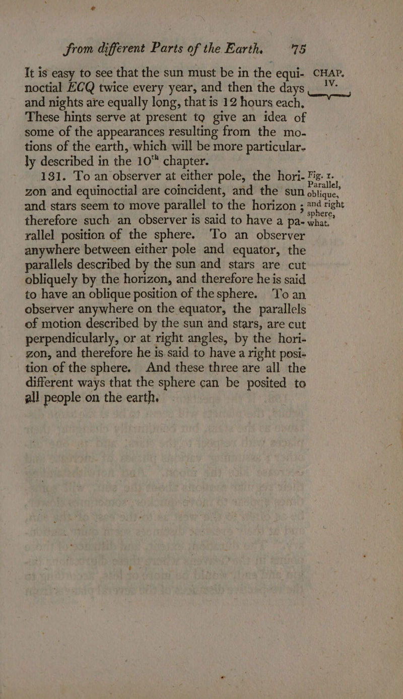 It is easy to see that the sun must be in the equi- CHAP. noctial ECQ twice every year, and then the days, _*”” and nights are equally long, that is 12 hours each, These hints serve at present to give an idea of some of the appearances resulting from the mo- tions of the earth, which will be more particular- ly described in the 10 chapter. 131. To an observer at either pole, the hori- Fig. r. . eae , Parallel, zon and equinoctial are coincident, and the sun oblique, and stars seem to move parallel to the horizon ; sac right therefore such an observer is said to have a pa- what.’ rallel position of the sphere. ‘To an observer anywhere between either pole and equator, the parallels described by the sun and stars are cut obliquely by the horizon, and therefore he is said to have an oblique position of the sphere. To an observer anywhere on the equator, the parallels — of motion described by the sun and stars, are cut perpendicularly, or at right angles, by the hori- zon, and therefore he is.said to have a right posi- tion of the sphere. And these three are all the different ways that the sphere can be posited to all people on the earth.