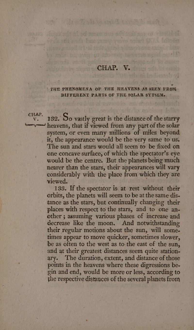 i Aa CHAP.': Ve | THE PHENOMENA OF THE HEAVENS AS SEEN FROM DIFFERENT PARTS OF THE SQLAR SYTSEM.. 132. So vastly me is the distance of the starry system, or even many millions of miles beyond it, the appearance would be the very same to us. The sun and stars would all seem to be fixed on one concave surface, of which the spectator’s eye would be the centre. But the planets being much nearer than the stars, their appearances will vary considerably with the place from which they are viewed. 133. If the spectator is at rest without hide orbits, the planets will seem to be at the same dis- tance as the stars, but continually changing their places with respect to the stars, and to one an- other ; assuming various phases of increase and decrease like the moon, And notwithstanding their regular motions about the sun, will some- times appear to move quicker, sometimes slower, be as often to the west as to the east of the sun, and at their greatest distances seem quite station- ary. The duration, extent, and distance of those points in the heavens where these digressions be- gin and end, would be more or less, according to she respective distances of the several planets from