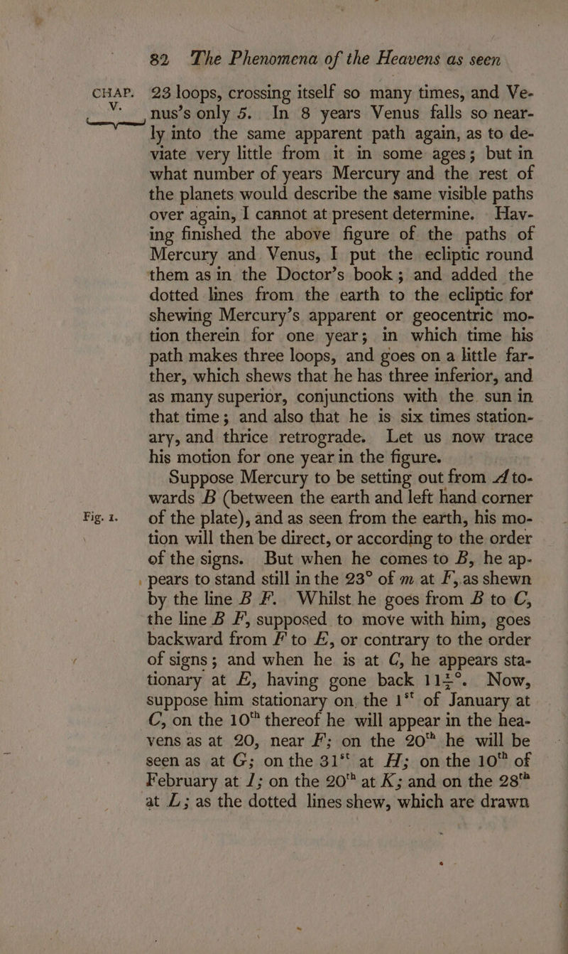 Fig. i. ly into the same apparent path again, as to de- viate very little from it in some ages; but in what number of years Mercury and the rest of the planets would describe the same visible paths over again, I cannot at present determine. Hav- ing finished the above figure of the paths of Mercury and Venus, I put the ecliptic round dotted lines from the earth to the ecliptic for shewing Mercury’s apparent or geocentric mo- tion therein for one year; in which time his path makes three loops, and goes on a little far- ther, which shews that he has three inferior, and as Many superior, conjunctions with the sun in that time; and also that he is six times station- ary, and thrice retrograde. Let us now trace his motion for one year in the figure. Suppose Mercury to be setting out from / to- wards B (between the earth and left hand corner of the plate), and as seen from the earth, his mo- tion will then be direct, or according to the order of the signs. But when he comes to B, he ap- pears to stand still in the 23° of m at F,.as shewn by the line B F. Whilst he goes from £&amp; to C, the line B F’, supposed to move with him, goes backward from #' to £, or contrary to the order of signs; and when he is at C, he appears sta- tionary at £, having gone back 114°. Now, suppose him stationary on. the 1** of January at vens as at 20, near Ff’; on the 20™ he will be seen as at G; on the 31° at A; on the 10 of February at J; on the 20 at K; and on the 28™