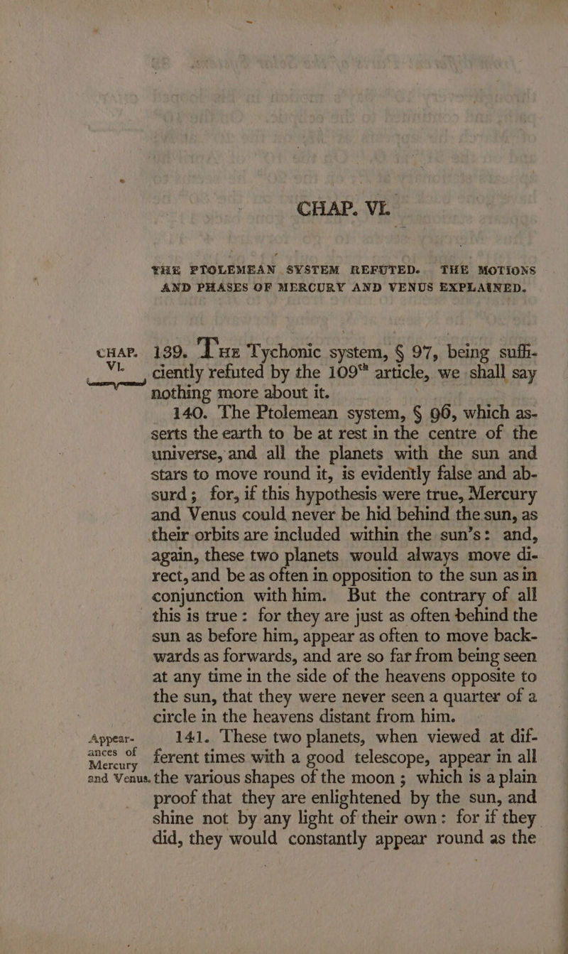 CHAP. VE THE PTOLEMEAN SYSTEM REFUTED.. THE MOTIONS AND PHASES OF MERCURY AND VENUS EXPLAINED. cnar. 139. Due Tychonic system, § 97, being sufh- Vi. pace ah, not : ciently refuted by the 109™ article, we shall say nothing more about it. i 140. The Ptolemean system, § 96, which as- serts the earth to be at rest in the centre of the universe, and all the planets with the sun and stars to move round it, is evidently false and ab- surd; for, if this hypothesis were true, Mercury and Venus could never be hid behind the sun, as their orbits are included within the sun’s: and, again, these two planets would always move di- rect, and be as often in opposition to the sun asin conjunction with him. But the contrary of all this is true: for they are just as often behind the sun as before him, appear as often to move back- wards as forwards, and are so far from being seen at any time in the side of the heavens opposite to the sun, that they were never seen a quarter of 2 | circle in the heavens distant from him. Appear- 141. These two planets, when viewed at dif- Maeuy ferent times with a good telescope, appear in all and Venus. the various shapes of the moon ; which is a plain proof that they are enlightened by the sun, and shine not by any light of their own: for if they did, they would constantly appear round as the