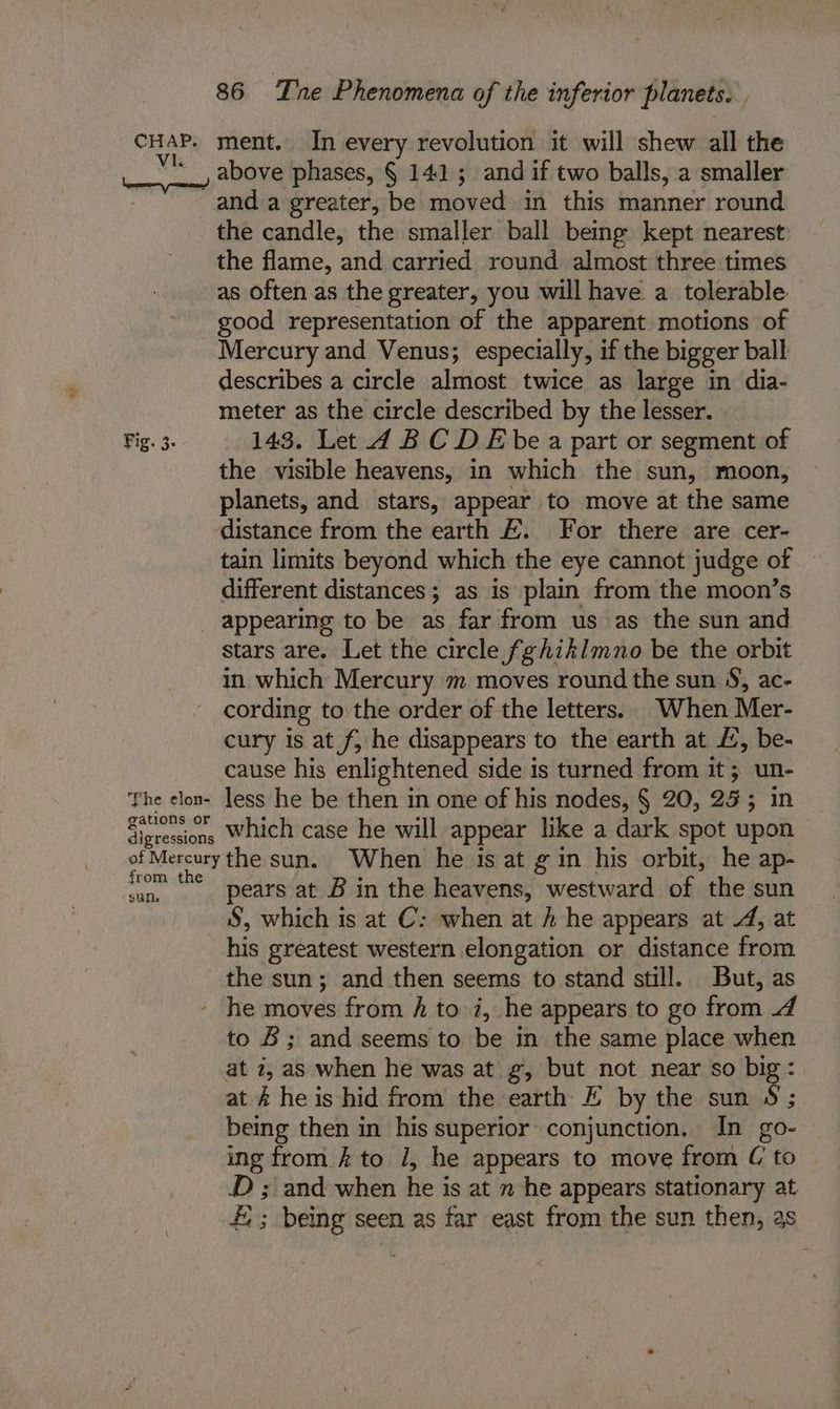 ict, Fig. 3. The elon- gations or 86 Tne Phenomena of the inferior planets. F ment. In every revolution it will shew all the above phases, § 141; and if two balls, a smaller and a greater, be moved in this manner round the candle, the smaller ball being kept nearest the flame, and carried round almost three times as often as the greater, you will have a tolerable good representation of the apparent motions of Mercury and Venus; especially, if the bigger ball describes a circle almost twice as large in dia- meter as the circle described by the lesser. 143. Let 4 BC DE bea part or segment of the visible heavens, in which the sun, moon, planets, and stars, appear to move at the same distance from the earth &amp;. For there are cer- tain limits beyond which the eye cannot judge of different distances; as is plain from the moon’s appearing to be as far from us as the sun and stars are. Let the circle fghiklmno be the orbit in which Mercury m moves round the sun S, ac- cording to the order of the letters. When Mer- cury is at f, he disappears to the earth at £, be- cause his enlightened side is turned from it; un- less he be then in one of his nodes, § 20, 253 in which case he will appear like a dark spot upon from the sun pears at B in the heavens, westward of the sun S, which is at C: when at h he appears at 4, at his greatest western elongation or distance from the sun; and then seems to stand still. But, as he moves from fh to 7, he appears to go from 4 to B; and seems to be in the same place when at 7, as when he was at g, but aly near so big: at &amp; he is hid from the earth E by the sun $ ; being then in his superior conjunction. In go- ing from £ to 1, he appears to move from C to JD ; and when he is at 2 he appears stationary at E; being seen as far east from the sun then, as
