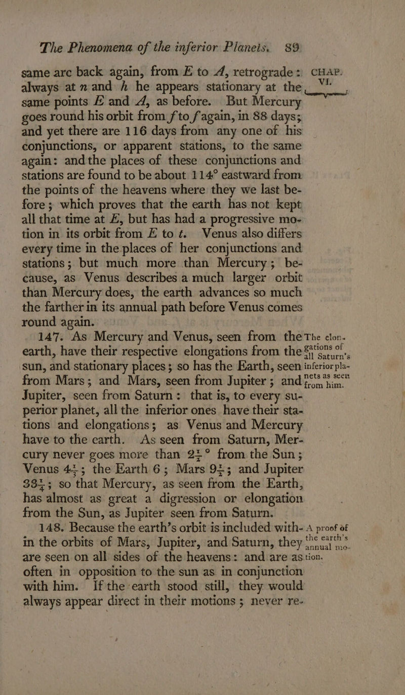 same are back again, from E to 4, retrograde: CHAP. always at mand / he appears stationary at the _\ same points &amp; and 4, as before. But Mercury goes round his orbit from fto fagain, in 88 days; and yet there are 116 days from any one of his conjunctions, or apparent stations, to the same again: andthe places of these conjunctions and stations are found to be about 114° eastward from the points of the heavens where they we last be- fore ; which proves that the earth has not kept all that time at £, but has had a progressive mo- tion in its orbit from E to é Venus also differs every time in the places of her conjunctions and stations; but much more than Mercury; be- cause, as Venus describes a much larger orbit than Mercury does, the earth advances so much the farther in its annual path before Venus comes round again. 147. As Mercury and Venus, seen from the The clon. earth, have their respective elongations from the 84'0* sun, and stationary places; so has the Earth, seen inferior pla- from Mars; and Mars, seen from Jupiter; and ion him. Jupiter, seen from Saturn: that is, to every su- perior planet, all the inferior ones have their sta- tions and elongations; as Venus and Mercury have to the earth. As seen from Saturn, Mer- cury never goes more than 2+° from the Sun; Venus 44; the Harth 6; Mars 9¢; and Jupiter 333; so that Mercury, as seen from the Earth, has almost as great a digression or elongation from the Sun, as Jupiter seen from Saturn. 148. Because the earth’s orbit is included with- A proof of in the orbits of Mars, Jupiter, and Saturn, they ‘o&gt; are seen on all sides of the heavens: and are astion. often in opposition to the sun as in conjunction with him. Ifthe earth stood still, they would always appear direct in their motions ; never re-