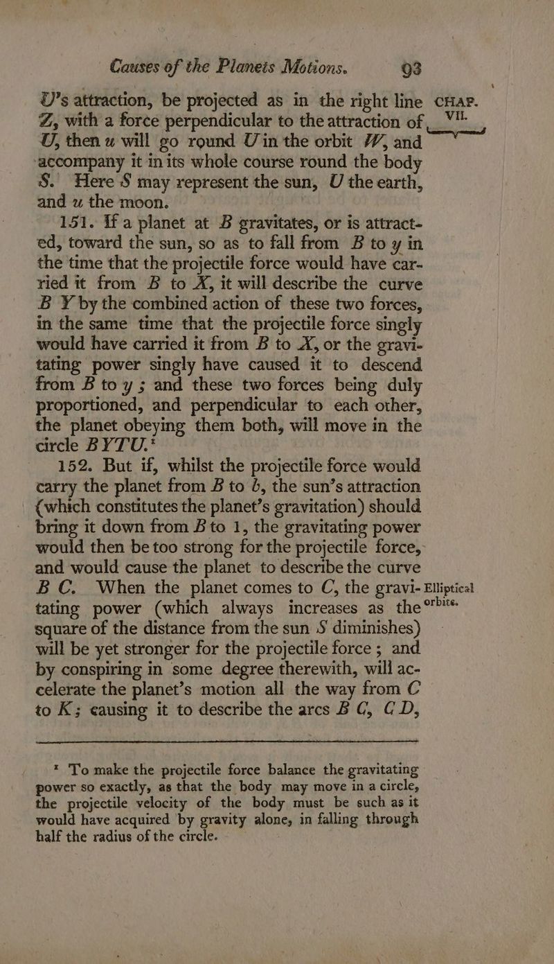 Causes of the Planeis Motions. Q3 U’s attraction, be projected as in the right line cHae. Z, with a force perpendicular to the attraction of _ *'_, U, then aw will go round Uin the orbit W, and accompany it in its whole course round the body S. Here S may represent the sun, U the earth, and w the moon. 151. If a planet at B gravitates, or is attract- ed, toward the sun, so as to fall from B to y in the time that the projectile force would have car- ried it from B to X, it will describe the curve B Y by the combined action of these two forces, in the same time that the projectile force singly would have carried it from B to .X, or the gravi- tating power singly have caused it to descend from B to y ; and these two forces being duly proportioned, and perpendicular to each other, the planet obeying them both, will move in the circle BYTU.' 152. But if, whilst the projectile force would carry the planet from B to 4, the sun’s attraction (which constitutes the planet’s gravitation) should bring it down from B to 1, the gravitating power would then be too strong for the projectile force, and would cause the planet to describe the curve BC. When the planet comes to C, the gravi- Elliptical tating power (which always increases as the square of the distance from the sun S diminishes) will be yet stronger for the projectile force ; and by conspiring in some degree therewith, will ac- celerate the planet’s motion all the way from C to K; causing it to describe the arcs BC, CD, * 'To make the projectile force balance the gravitating power so exactly, as that the body may move ina circle, the projectile velocity of the body must be such as it would have acquired ‘by gravity alone, in falling through half the radius of the circle. |