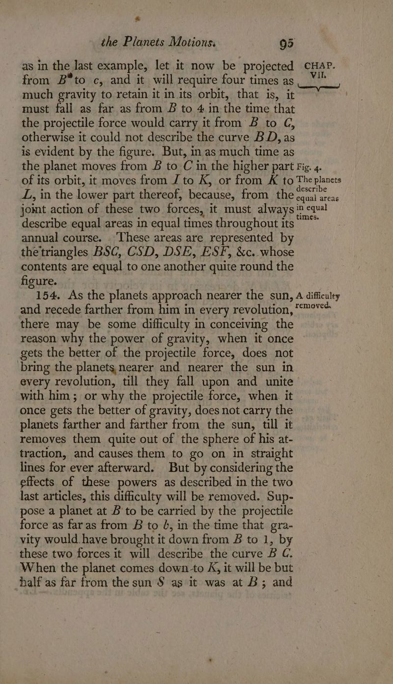 the Planets Motions: 95 as in the last example, let it now be projected from B*to c, and it will require four times as much gravity to retain it in its orbit, that is, it must fall as far as from B to 4 in the time that the projectile force would carry it from B to CG, otherwise it could not describe the curve BD, as is evident by the figure. But, in as much time as CHAP. ho Neerarey naman! Z, in the lower part thereof, because, from the describe equal areas in equal times throughout its annual course. ‘These areas are represented by thetriangles BSC, CSD, DSE, ESF, &amp;c. whose contents are equal to one another quite round the figure. and recede farther from him in every revolution, there may be some difficulty in conceiving the reason why the power of gravity, when it once gets the better of the projectile force, does not bring the planets nearer and nearer the sun in every revolution, till they fall upon and unite with him; or why the projectile force, when. it once gets the better of gravity, does not carry the planets farther and farther from the sun, till it removes them quite out of the sphere of his at- traction, and causes them to go on in straight lines for ever afterward. But by considering the effects of these powers as described in the two last articles, this difficulty will be removed. Sup- pose a planet at B to be carried by the projectile force as faras from 8B to 4, in the time that gra- vity would have brought it down from B to 1, by these two forces it will describe the curve B C. When the planet comes downto K, it will be but half as far from the sun S$ as it was at B; and