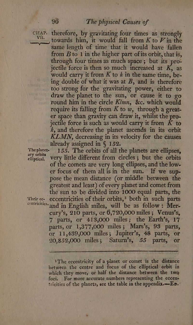 cuaP. therefore, by gravitating four times as strongly '. towards him, it would fall from K to Vin the same length of time that it would have fallen from Bto 1 in the higher part ofits orbit, that is, through four times as much space; but its pro- jectile force is then so much increased at K, as would carry it from K to é in the same time, be- ing double of what it was at B, and is therefore too strong for the gravitating power, either to draw the planet to the sun, or cause it to go round him in the circle Klmn, &amp;c. which would require its falling from K to w, through a great- er space than gravity can draw it, whilst the pro- jectile force is such as would carry it from K to #, and therefore the planet ascends in its orbit KLMN, decreasing in its velocity for the causes already assigned in § 152. Theplaret- 155. The orbits of all the planets are ellipses, ary orbits ; ‘ 6 ta ars . elliptical, Very little different from circles; but the orbits of the comets are very long ellipses, and the low- er focus of them allisin the sun. If we sup- pose the mean distance (or middle between the greatest and least) of every planet and comet from the sun to be divided into 1000 equal parts, the ‘Their ec- eccentricities of their orbits, both in such parts commaees-and in English miles, will be as follow: Mer- cury’s, 210 parts, or 6,720,000 miles; Venus’s, 7 parts, or 413,000 miles; the Earth’s, 17 parts, or 1,377,000 miles; Mars’s, 93 parts, or 11,439,000 miles; Jupiter’s, 48 parts, or 20,852,000 miles; Saturn’s, 55 parts, or ow 3The eccentricity of a planet or comet is the distance between the centre and focus of the elliptical orbit in which they move, or half the distance between the twa foci. For more accurate numbers representing the eccen- tricities of the planets, see the table in the appendix.—-Ep.