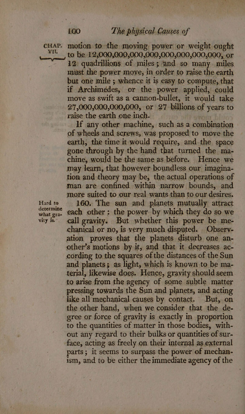 VII. Hard to determine what gra- vity oa’ to be 12,000,000,000,000,000,000,000,000, or 12) quadrillions of miles 5 and so many miles. must the power moye, in order to raise the earth but one mile ; whence it is easy to compute, that if Archimedes, or the power applied, could move as swift as a cannon-bullet, it would take 2'7,000,000,000,000, or 27 billions of years to raise the earth one inch. If any other machine, such as a Paeittistion | of wheels and screws, was proposed to move the earth, the time it would require, and the space gone through by the hand that turned the ma- chine, would be the same as before. Hence we may learn, that however boundless our imagina- tion and theory may be, the actual operations of man are confined within narrow bounds, and more suited to our real wants than to our desires. 160. The sun and planets mutually attract each other ; the power by which they do so we call gravity. But whether this power be me- gaasitceal or no, is very much disputed. | Observ- ation proves that the planets disturb one an- other’s motions by it, and that it decreases ac- cording to the squares of the distances of the Sun and planets; as light, which is known to be ma- terial, likewise does. Hence, gravity should seem to arise from the agency of some subtle matter pressing towards the Sun and planets, and acting dike all mechanical causes by contact. But, on the other hand, when we consider that the de- gree or force of gravity is exactly in proportion to the quantities of matter in those bodies, with- out any regard to their bulks or quantities of sur- face, acting as freely on their internal as external parts; it seems to surpass the power of mechan- ism, and to be either the immediate agency of the