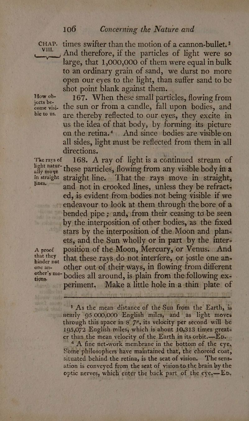 CHAP. times swifter than the motion of a cannon-bullet.? vil, And therefore, if the particles of light were so large, that 1,000,000 of them were equal in bulk to an ordinary grain of sand, we durst no more open our eyes to the light, than suffer sand to be shot point blank against them. . iar vA 167. When these small particles, flowing from come visi- the sun or from a candle, fall upon bodies, and bleto us. are thereby reflected to our eyes, they excite in us the idea of that body, by forming its picture on the retina.*. And since bodies are visible on all sides, light must be reflected from them in all directions. Theraysof 168, A ray of light isa continued stream of ally abies “these particles, flowing from any visible body ina in straight straight line. That the rays move in. straight, - and. not in crooked lines, unless they be refract- ed, is evident from bodies.not being visible if we endeavour to look at them through the bore of a bended pipe ; and, from their ceasing’ to.be seen by the interposition of other bodies, as the fixed stars by the interposition of the,/Moon and _plan- ets, and the Sun wholly or in part by the inter- A proof position of the-Moon, Mercury, or Venus. And seiringlae that, these rays ,do-not interfere, or jostle one an- onean- Other out of their ways, in flowing from different a *™°-bodies all around, is,plain from the following ex- . periment, nism a little hole in aaa plate of 3 As the mean Midted of the Sun ae the Earth, is ‘nearly 95.000,000' English miles, and as light moves through this space in’8’ 7”, its velocity per second will be 195,072 English miles, which 1s about 10,313 times great- er than the mean velocity of the Earth in its orbit.—Ep.. ’ 4 A fine net-work membrane in the bottom of the eye, Some philosophers have maintained that, the choroid coat, situated behind the retina, is the seat of vision. ‘The sens- ation is conveyed from the seat of visionto.the brain by the optic nerves, which enter the back part of the eye.—Ep,