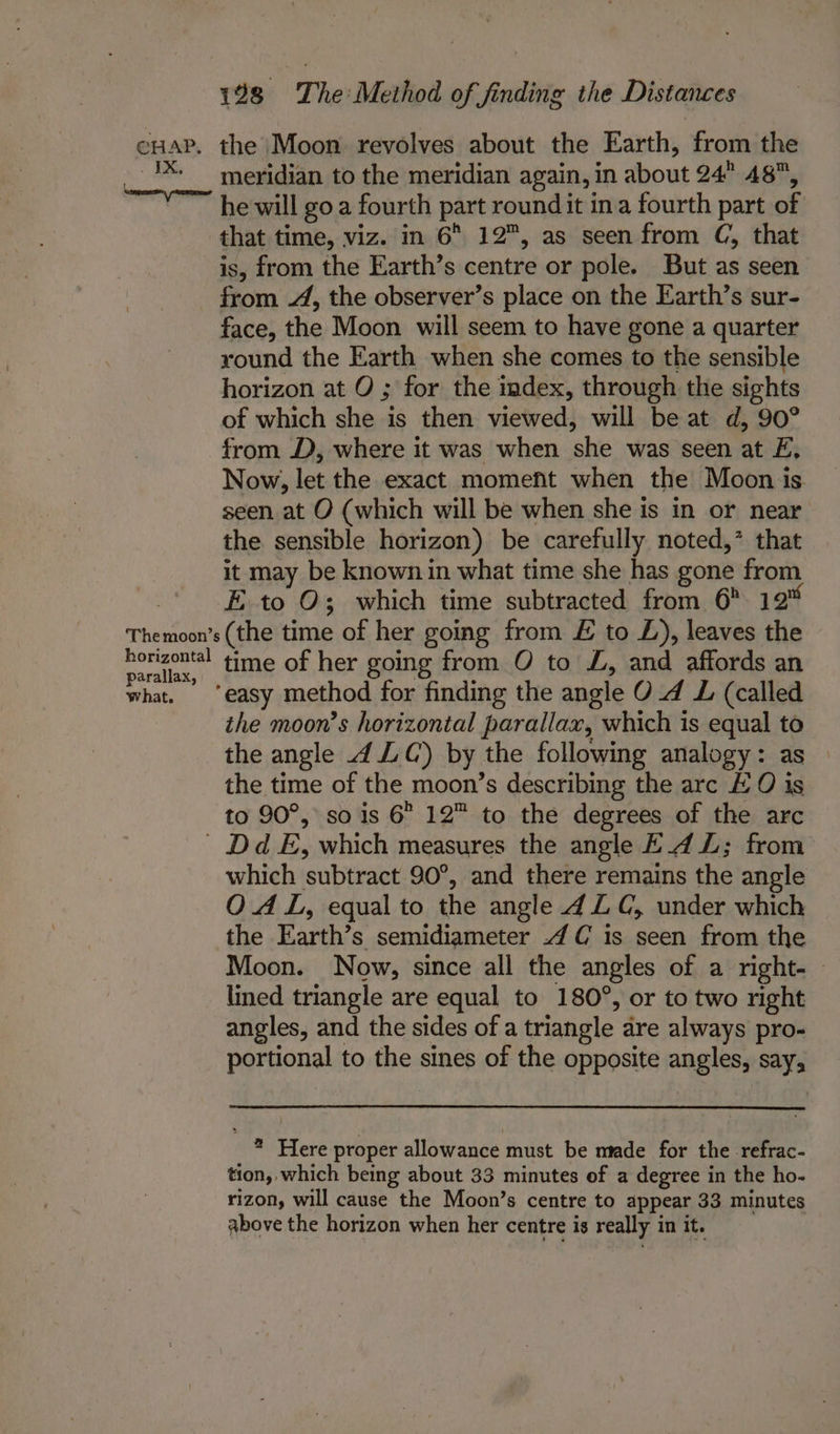 ~ IX, The moon’s horizontal parallax, what. 198 The Method of finding the Distances meridian to the meridian again, in about 24° 48, he will goa fourth part roundit ina fourth part of that time, viz. in 6 12, as seen from C, that is, from the Earth’s centre or pole. But as seen from 4, the observer’s place on the Earth’s sur- face, the Moon will seem to have gone a quarter yound the Earth when she comes to the sensible horizon at O ; for the index, through the sights of which she is then viewed, will be at d, 90° from J, where it was when she was seen at £, Now, let the exact moment when the Moon is seen at O (which will be when she is in or near the sensible horizon) be carefully noted,’ that it may be known in what time she has gone from E to O; which time subtracted from 6° 12” (the time of her going from £ to L£), leaves the time of her going from O to £, and affords an the moon’s horizontal parallax, which is equal to the angle 4 ZC) by the following analogy: as the time of the moon’s describing the arc EO is to 90°, so is 6 12™ to the degrees of the arc which subtract 90°, and there remains the angle OAL, equal to the angle 4 ZC, under which the Earth’s semidiameter 4 C is seen from the Moon. Now, since all the angles of a right- lined triangle are equal to 180°, or to two right angles, and the sides of a triangle are always pro- portional to the sines of the opposite angles, say, ? Here proper allowance must be made for the refrac- tion, which being about 33 minutes of a degree in the ho- rizon, will cause the Moon’s centre to appear 33 minutes above the horizon when her centre is really in it.