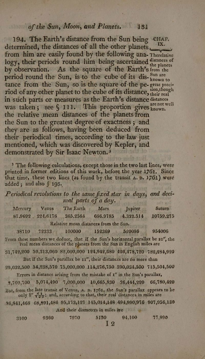 194, The Earth’s distance from the Sun being -cHaP. determined, the distances of all the other planets: from him are easily found by the following ana- Therelative logy, their periods round him being-ascertained }s7nccs of by observation. As the square of ‘the Harth’s from the period round the Sun, is'to the cube of its dis- 77°. tance from the Sun, so is the square of -the pe- great preci- riod of any other planet to the cube of its distance, eeretnongh in such parts or measures as the Earth’s distance distances was taken; see § 111. This proportion gives a pant fu the relative mean distances of the planets from the Sun to the greatest degree of exactness ; and they are as follows, having been deduced from their periodical times, according to the law just mentioned, which was discovered by Kepler, and demonstrated by Sir Isaac Newton. 3 The following calculations, except those in the two last lines, were printed in former .editions of this work, before the year 1761. Since that time, these two lines (as found by the transit a. p. 1761) were added ; and also § 195. Periodical revolutions to the same fixed star in. days, and deci- mal parts of a day. Mercury Venus The Earth Mars Jupiter t Saturn 87.9692 . 224.6176 365.2564 686.9785 4.333.514 10759.275 Relative mean distances from the Sun. 38710 42333 100000 152369 520096 954006 From these numbers we deduce, that if the Sun’s horizontal parallax be 10”, the real mean distances of the pjanets from the Sun in English miles are 31,742,200 59,313,060 82,000,000 124,942,680 426,478,720 -782,284,920 But if the Sun’s parallax be 11”, their distances are no more than 29,032,500 54,238,570 75,000,000 114,276,750 $90,034,500 715,504,500 Errors in distance arising from the mistake of 1” in the Sun’s parallax, 2,109,100 5,074,490 7,000,000 10,665,830 36,444,920 66,780,420 But, from the late transit of Venus, a. p, 1761, the Sun’s parallax appears to be only 8” 4%3,; and, according to that, their real distances in miles are 36,841,468 68,891,486 95,173,127 145,014,148 494,990,976 907,956,130 ) And their diameters in miles are * 3100 9360 7970 5150 94,100 17,990 | 12