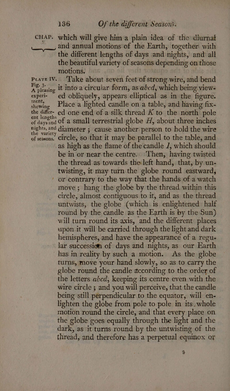 CHAP. which will give hima plain idea of the diurnal ___, and annual motions of the Earth, together with the different lengths of days ‘and nights, and all the beautiful variety of seasons depending on those motions, | Lp? Pratt lV. ‘Take about seven feet of strong wire, and bend ie it into'a circular form, as abcd, which being view- experi- ed. obliquely, appears elliptical as in the figure. chewing Place a lighted candle on a table, and having fix- the difer- ed one end of a silk thread K to the north pole of ‘hukoiae of a small terrestrial globe H, about three inches rights, and diameter ; cause another person to hold the wire of seasons. Circle, so that it may be parallel to the table, and as high as the flame of the candle J, which should be in or near the centre. Then, having twisted the thread as towards the left hand, that, by un- twisting, it may turn the globe round eastward, or contrary to the way that the hands of a watch move; hang the globe by the thread within this circle, almost contiguous to it, and as the thread untwists, the globe (which is enlightened half round by the candle as the Earth is by the Sun) will turn round its axis, and the different places upon it will be carried through the light and dark hemispheres, and have the appearance of a regu- lar succession of days and nights, as our Earth has in reality by such a motion. As the globe turns, move your hand slowly, so as to carry the globe round the candle according to the order of the letters abcd, keeping its centre even with the wire circle ; and you will perceive, that the candle being still perpendicular to the equator, will en- lighten the globe from pole to pole in its. whole motion round the circle, and that every place on the globe goes equally through the light and the dark, as ‘it turns round by the untwisting of the thread, and therefore has a perpetual equinox or ~ %