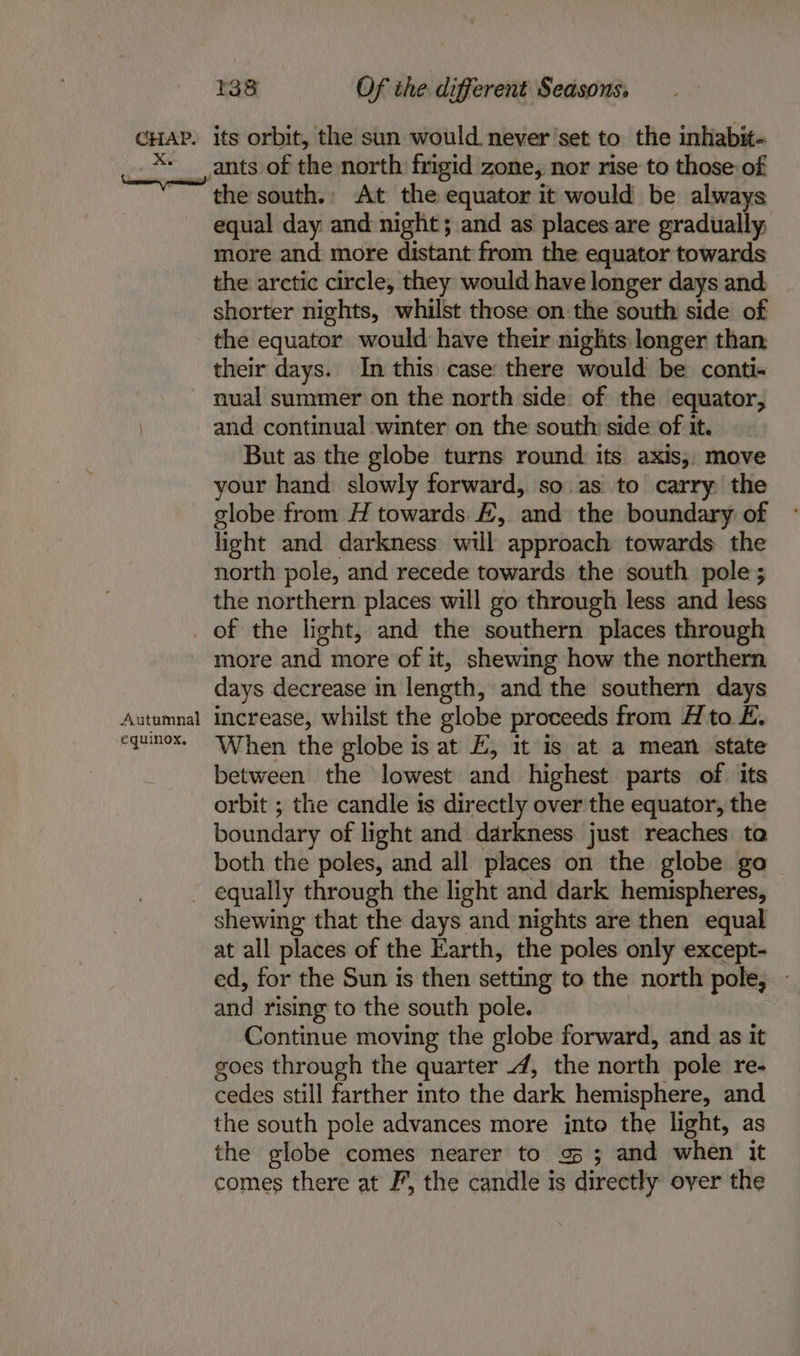 7 ras Of the different Seasons. the south. At the equator it would be always equal day and night; and as places are gradually; more and more distant from the equator towards the arctic circle, they would have longer days and. shorter nights, whilst those on the south side of the equator would have their nights longer than their days. In this case there would be conti- and continual winter on the south side of it. But as the globe turns round its axis, move your hand slowly forward, so as to carry the globe from H towards E, and the boundary of light and darkness will approach towards the north pole, and recede towards the south pole; the northern places will go through less and less Autumnal equinox, more and more of it, shewing how the northern days decrease in length, and the southern days increase, whilst the globe proceeds from A to E. When the globe is at E, it is at a mean state between the lowest and highest parts of its orbit ; the candle is directly over the equator, the boundary of light and darkness just reaches to both the poles, and all places on the globe go shewing that the days and nights are then equal at all places of the Earth, the poles only except- ed, for the Sun is then setting to the north pole, - and rising to the south pole. Continue moving the globe forward, and as it goes through the quarter 4, the north pole re- cedes still farther into the dark hemisphere, and the south pole advances more jnto the light, as the globe comes nearer to 95 ; and when it comes there at F, the candle is directly over the