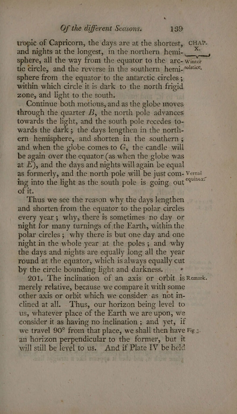 tropic of Capricorn, the days are at the shortest, CHAY. and nights at the longest, in the northern hemi- sphere, all the way from the equator to the arc- winter tic circle, and the reverse in the southern hemi-*'s4«*. sphere from the equator to the antarctic circles ; within which circle it is dark to the north frigid zone, and light to the south. Continue both motions, and as the globe moves through the quarter B, the north pole advances towards the light, and the south pole recedes to- wards the ures the days lengthen in the north- ern hemisphere, and shorten in the southern ; and when the globe comes to G, the candle will be again over the equator (as when the globe was at f), and the days and nights will again be equal as formerly, and the north pole will be just com- Verna! ing into the light as the south pole is going. out°!~* of it. Thus we see the reason why the days lengthen and shorten from the equator to the polar circles every year; why, there is sometimes no day or night for many turnings of the Earth, within the polar circles; why there is but one day and one night in the whole year at the poles; and why the days and nights are equally long all the year round at the equator, which is always equally cut by the circle bounding light and darkness. . 201. The inclination of an axis or orbit is Remark. — merely relative, because we compare it with some other axis or orbit which we consider -as not in- clined at all. Thus, our horizon being level to us, whatever place of the Earth we are upon, we consider it as having no inclination; and yet, if we travel 90° from that place, we shall then have Fig ». an horizon perpendicular to the former, but it will still be leyel to us. And if Plate IV be heid