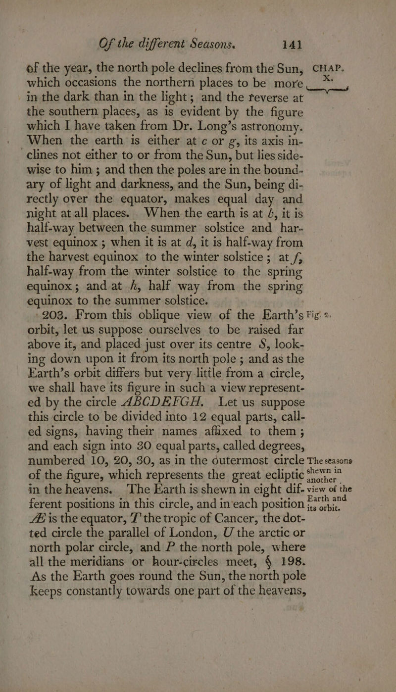 of the year, the north pole declines from the Sun, CHAP. which occasions the northern places to be more in the dark than in the light; and the reverse at the southern places, as is evident by the figure which I have taken from Dr. Long’s astronomy. When the earth is either at c or g, its axis in- -clines not either to or from the Sun, but lies side- wise to him ; and then the poles are in the bound- ary of light and darkness, and the Sun, being di- rectly over the equator, makes equal day and night at all places. When the earth is at 4, it is half-way between the summer solstice and_har- vest equinox ; when it is at d, it is half-way from the harvest equinox to the winter solstice; at f, half-way from the winter solstice to the spring equinox; and at /, half way from the spring equinox to the summer solstice. -203. From this oblique view of the Earth’s Fig». orbit, let us suppose ourselves to be raised far above it, and placed just over its centre S, look- ing down upon it from its north pole ; and as the Earth’s orbit differs but very-little from a circle, we shall have its figure in such a view represent- ed by the circle ABCDEFGH, Let us suppose this circle to be divided into 12 equal parts, call- ed signs, having their names afixed to them ; and each sign into 30 equal parts, called degrees, numbered 10, 20, 30, as in the dutermost circle The seasons of the figure, which represents the great ecliptic. in the heavens. The Earth is shewn in eight dif- view of the ferent positions in this circle, and in‘each position me 44 is the equator, T' the tropic of Cancer, the dot- ted circle the parallel of London, U the arctic or north polar circle, and P the north pole, where all the meridians or hour-circles meet, § 198. As the Earth goes round the Sun, the north pole Keeps constantly towards one part of the heavens,