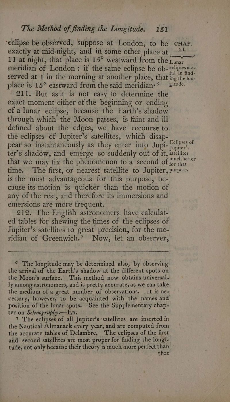 ‘eclipse be observed, suppose at London, to be cHapP. exactly at mid-night, and in some other place at. *1 11 at night, that place is 15° westward from the pinay meridian of London: if the same eclipse be ob- Geli pes RAS served at 1 in the morning at another place, that ing ei place is 15° eastward from the said meridian: — 8'*«de- 211. But asit is not easy to determine the exact moment either of the beginning or ending of a lunar eclipse, because the Earth’s shadow through which the Moon passes, is faint and ill defined about the edges, we have recourse to. the eclipses of Jupiter’s satellites, which disap- pear so instantaneously as they enter into Jupi- jupiter ter’s shadow, and emerge so suddenly out of i it, satellices that we may fix the phenomenon to a second of Peortihs ging time. The first, or nearest satellite to Jupiter, purpose. is the most advantageous for this purpose, be- cause its motion is quicker than the motion of any of the rest, and therefore its immersions and -emersions are more frequent. 212. The English astronomers. have calculat- ed tables for shewing the times of the eclipses of Jupiter’s satellites to great precision, for the me- ridian of Greenwich.’ Now, let an observer, © The longitude may be determined also, by observing the arrival of the Earth’s shadow at the different spots on the Moon’s surface. This method now obtains universal. > ly among astronomers, and is pretty accurate, as we can take the medium of a great number of observations. it is ne- cessary, however, to be acquainted with the names and position of the lunar spots. -See the Supplementary chap- ter on Selenography.—E.v. 7 The eclipses of all Jupiter’s ‘satellites are inserted in the Nautical Almanack every year, and are computed from the accurate tables of Delambre, The eclipses of the first and second satellites are most proper for finding the longi- tude, not only because their theory is much more perfect Path that