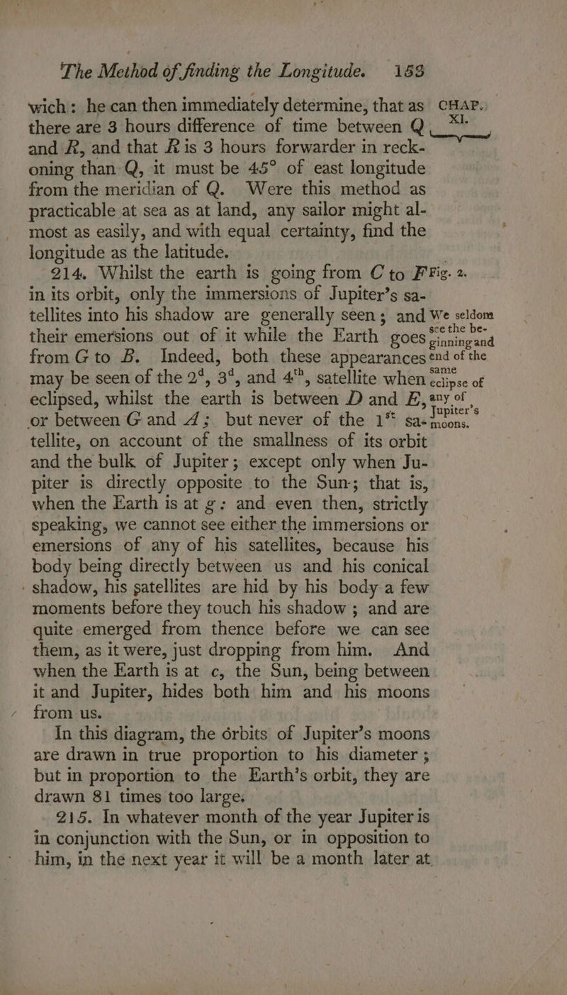 wich: he can then immediately determine, that as CHAP. there are 3 hours difference of time between Q. * and A, and that &amp; is 3 hours forwarder in reck- oning than Q, it must be 45° of east longitude from the meridian of Q. Were this method as practicable at sea as at land, any sailor might al- most as easily, and with equal certainty, find the longitude as the latitude. | 214, Whilst the earth is going from C to FFig. 2 in its orbit, only the immersions of Jupiter’s sa- tellites into his shadow are generally seen; and We seldom their emersions out of it while the Earth goes Ortieycad from G to B. Indeed, both these appearances nd of the may be seen of the 2°, 3°, and 4, satellite when ccipse of eclipsed, whilst the earth is between D and E,*y° | or between Gand 4; but never of the 1™ sa- Comey tellite, on account of the smallness of its orbit and the bulk of Jupiter; except only when Ju- piter is directly opposite to the Sun; that is, when the Earth is at g: and even then, strictly speaking, we cannot see either the immersions or emersions of any of his satellites, because his body being directly between us and his conical - shadow, his satellites are hid by his body a few moments before they touch his shadow ; and are quite emerged from thence before we can see them, as it were, just dropping from him. And when the Earth is at c, the Sun, being between it and Jupiter, hides both him and his moons from us. | In this diagram, the 6rbits of Jupiter’s moons are drawn in true proportion to his diameter ; but in proportion to the Earth’s orbit, they are drawn 81 times too large. 215. In whatever month of the year Jupiter is in conjunction with the Sun, or in opposition to him, in the next year it will be a month later at